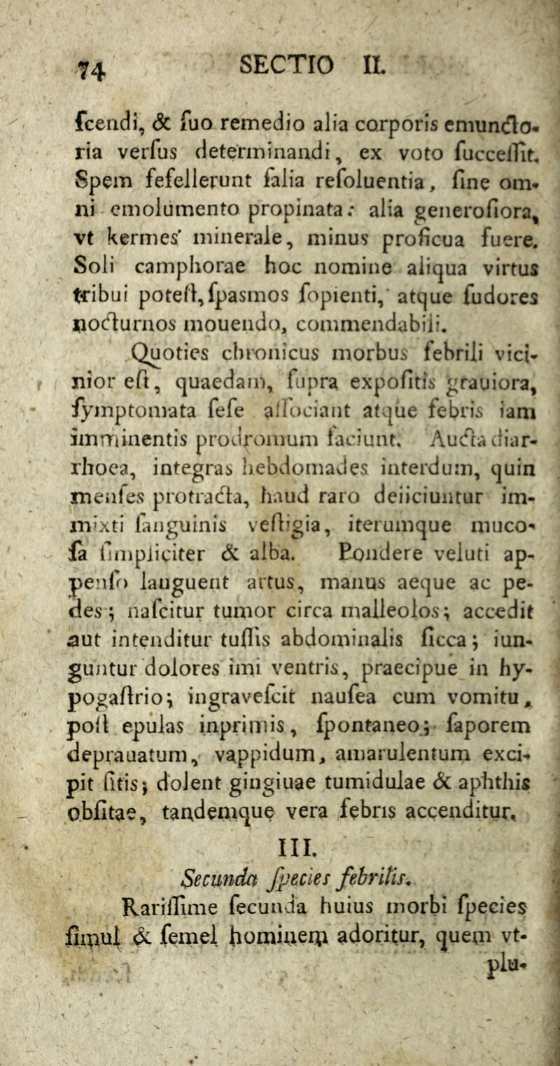 fcendi, & fuo remedio alia corporis cmuncflo^ ria verfus determinandi, ex voto fuccelTit. Spem fefellerunt falia refoluentia, fine om-r ni emolumento propinata.* alia generofiora, vt kermes' minerale, minus proficua fuere. Soli camphorae hoc nomine aliqua virtus tribui potefi,fpasmos fopienti, atque fudores nodurnos mouendo, commendabili. Quoties chronicus morbus febrili vici- niorefi, quaedam, fupra expofitis grauiora, fymptomata fefe aifociant atque febris iam imrriinentis prodromum laciunt. Auefia diar- rhoea, integras hebdomades interdum, quin menfes protracfta, haud raro deiiciuntur im- m^'xti faiiguinis vefiigia, iteiumque niuco-« fa fimpiiciter & alba. Eondere veluti ap- penfo languent artus, manus aeque ac pe- des*; nafcitur tumor circa malleolos; accedit aut intenditur tuflis abdominalis ficca; iun- guntur dolores imi ventris, praecipue in hy- pogafirio; ingravefeit naufea cum vomitu, poil epulas inpriniis, fpontaneo; faporem deprauatum, vappidum, amarulentum exci-r pit fltis; dolent gingiuae tumidulae & aphthis obfitae, tandemque vera febris accenditur, III. Secunda /pedes febritis. Rarilfime fecunda huius morbi fpecies fimul dc femel fiomiiierti adoritur, quem vt-