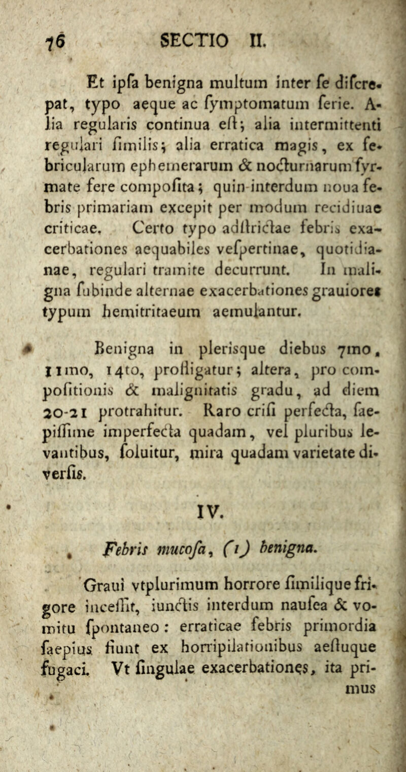 Et ipfa benigna multum inter fe difcre- pat, typo aecjue ac fymptomatum ferie. A- lia regularis continua efl; alia intermittenti regulari fimilis^ alia erratica magis, ex fc* bricularum cpheinerarum & nocflurnarum fyr- mate fere compofita; cjuin-interdum noua fe- bris primariam excepit per modum recidiuae criticae. Certo typo adflriclae febrim exa- cerbationes aequabiles vefpertiiiae, quotidia- nae, regulari tramite decurrunt. In mali- gna fubinde alternae exacerbationes grauioret typum hemitritaeum aemulantur. Benigna in plerisque diebus 71110, Iimo, i4to, prodigatur; altera, pro com- politionis & malignitatis gradu, ad diem 30-21 protrahitur. Raro crifi perfeda, fae- pidime imperfeda quadam, vel pluribus le- vantibus, foluitur, mira vjuadam varietate di- verfis. IV. , Febris mucofa^ (i) benigna. Graiii vtplurimum horrore fimilique fri- gore incedit, iuncT:is interdum naufea & vo- mitu fpontaneo ; erraticae febris primordia faepias dunt ex horripilationibus aeduque fugaci, Vt fingulae exacerbationes, ita pri- mus