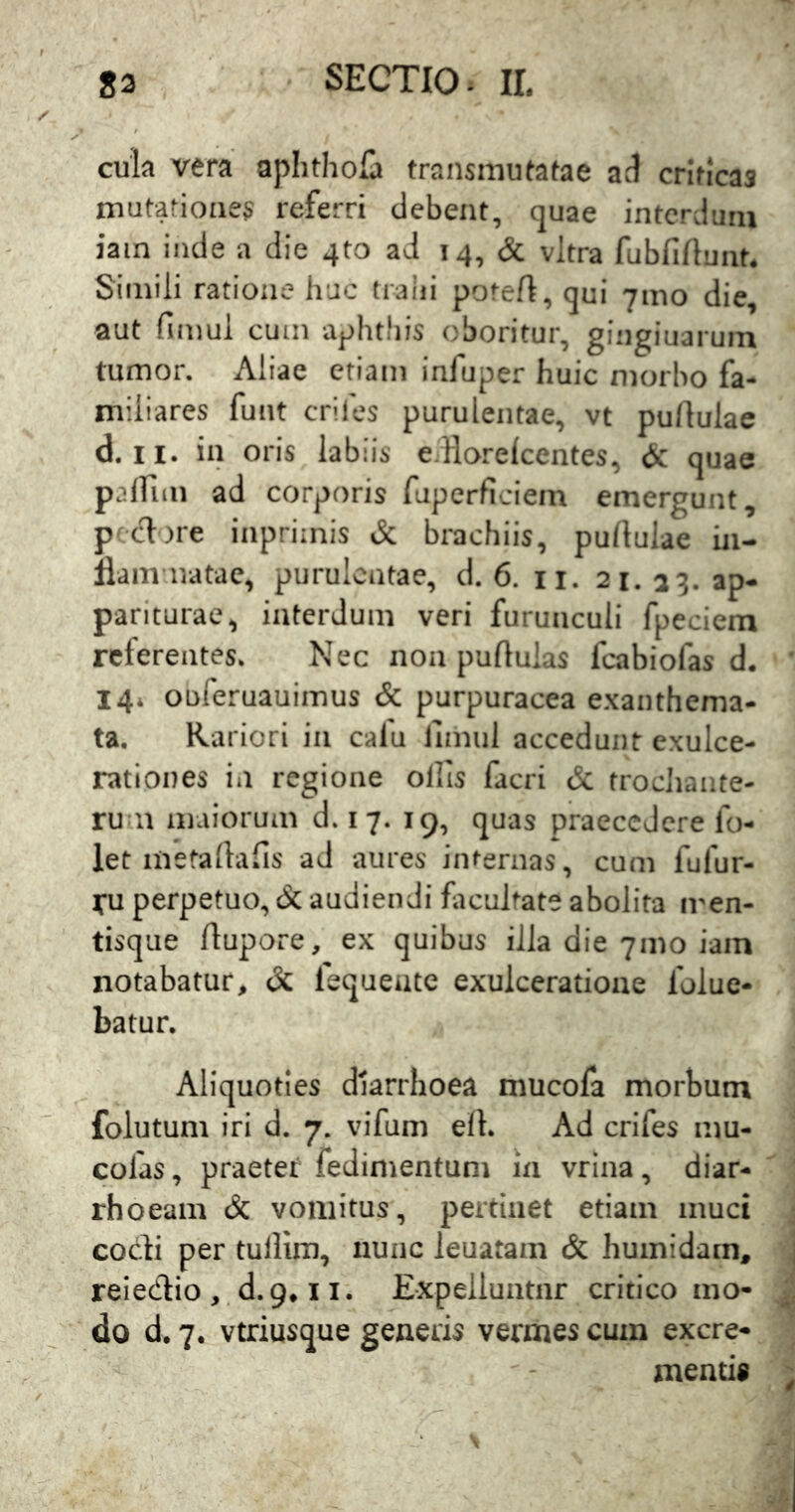 cula vera aphtholi» traiismutafae ad criticas mutationes referri debent, quae interdum iain inde a die qto ad 14, & vitra fubfiftunt. Simili ratione huc tralii potefl, qui 71110 die, aut finiul cum aphthis oboritur, gingiuarum tumor. Aliae etiam infuper huic morbo fa- miliares funt eriles purulentae, vt pullulae d. 11. in oris labiis e.Horelcentes, & quae pairiiM ad corporis ruperficiem emergunt, p edore inprimis & brachiis, pullulae hi- llam natae, purulentae, d. 6. ii. 21.23. ap- pariturae, interdum veri furunculi fpeciem referentes. Nec non pullulas fcabiofas d. 144 ouferuauimus & purpuracea exanthema- ta. Rariori in cafu llmul accedunt exulce- rationes in regione ollis facri & frocJiante- ru 11 maiorum d. 17. 19, quas praecedere fo- let mefallalis ad aures internas, cum fufur- yu perpetuo, eSc audiendi flicultate abolita iren- tisque flupore, ex quibus illa die 71110 iain notabatur, dc fequeate exulceratione foluc- batur. Aliquoties diarrhoea niucofa morbum folutuni iri d. 7. vifuni ell. Ad crifes mu- cofas, praeter fedimentum in vrina, diar- rhoeam & vomitus, pertinet etiam muci cocli per tullim, nunc leuatam & humidam, reiedio , d. 9,11. Expelluntur critico mo- do d. 7. vtriusque generis vermes cum excre- mentis