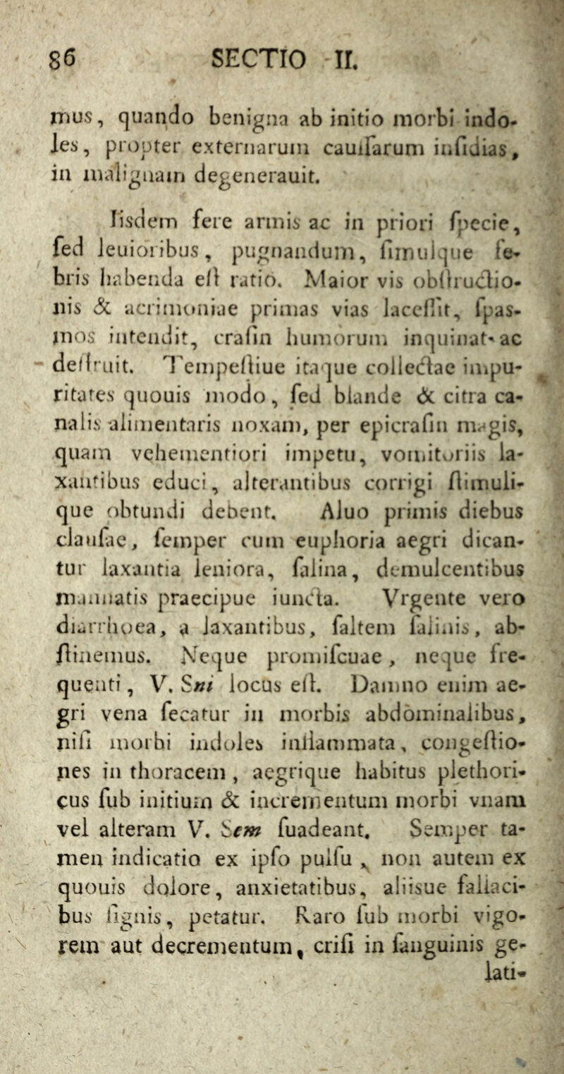 iTius, quando benigna ab initio morbi indo- les, propter externarum cauiFarum infidias, ia malignain degenerauit. Iisdem fere armis ac in priori fpecie, fed Jeuioribus, pugnandum, fiinulque fe- bris' habenda ell ratio. Maior vis obiliucTio- nis & acrimoniae primas vias laccirit, fpas- mos' intendit, crafin humoruiii inquinat-ac defl ruit. TempeiKuc itaque colledac impu- ritates quouis jnodo, fed blande & citra ca- nalis alimentaris noxam, per epicrafiii magis, quam vchementiori impetu, vomitoriis la- xainibus educi, alterantibus corrigi flimuli- que obtundi debent, AJuo primis diebus claufic, lemper cum euplioria aegri dican- tur laxantia leniora, lalina, demulcentibus rnannatis praecipue iuncta. Vrgente vero diarrhoea, a laxantibus, faltem laiinis, ab- flinemus. Neque prumifcuae, neque fre- quenti, V. Sni locus elh Damno enijn ae- vena fecatur ia morbis abdominalibus, nifi morbi indoles inlianimata, congedio- jies in thoracem , aegrique habitus plethori- cus fub initium & incrementum morbi vnaiii vel alteram &em fuadeant, Semper ta- men indicatio ex ipfo puifu non autem ex quouis dolore, anxietatibus, aliisue fallaci- bus lignis, petatur. Raro lub morbi vigo- rem aut decrementum, erili in fanguinis ge- lati*