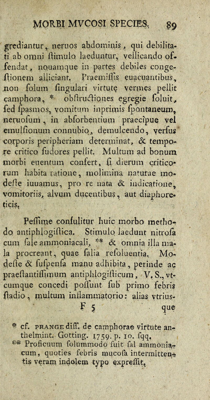 grediantur, neriios abdominis ^ qui debilita- ti ab omni ftimulo. laeduntur, yellicando of* fendat, nQuamque in partes debiles conge- flionem aiiiciant. Praeiniilis euaciiantibus, non folum fingulari virtut? vermes pellit camphora, obflrudiQaes egregie foluit^ fed ipasmos, yomitum inprimis fpdntaneum, neruofum in abforbeatium praecipue vel emulfionum connubiq., demulcendo, yerfus’ corporis peripheriam deterpnnat, & tempo- re critico luderes pellit. Multum ad bonum morbi euentum confert^ (I dierum critico* rum habita ratione, molirrdna naturae mo- de^ iuuamus, pro re nata & indic^atione, vomitoriis, alvum ducentibus, aut diaphore- ticis, ~ PelTime confulitur huic morbo metho- do antiphlogiftica. Stimulq laedunt nitrofa cum faie ammoniacali, & omnia illa nia- la procreant, quae falia ref^i^entra, Mo- dede & fufpenfa mauu adhibita, perinde ac praedantilTunum antiphiogifticum, V^S., vtr cumque concedi polTunt fub primo febris ftadio, multum inflammatorio: alias ytrius- F 5 qtie cf. pRANGEdiir, de camphprae virtute an- thelmint. Gotting. 1759. p. 10, fqq, Proficuum folummodp fuit fal ammonia- cum, quoties febris mucofa intermittea-^ tis veram indolem typo expreffit^