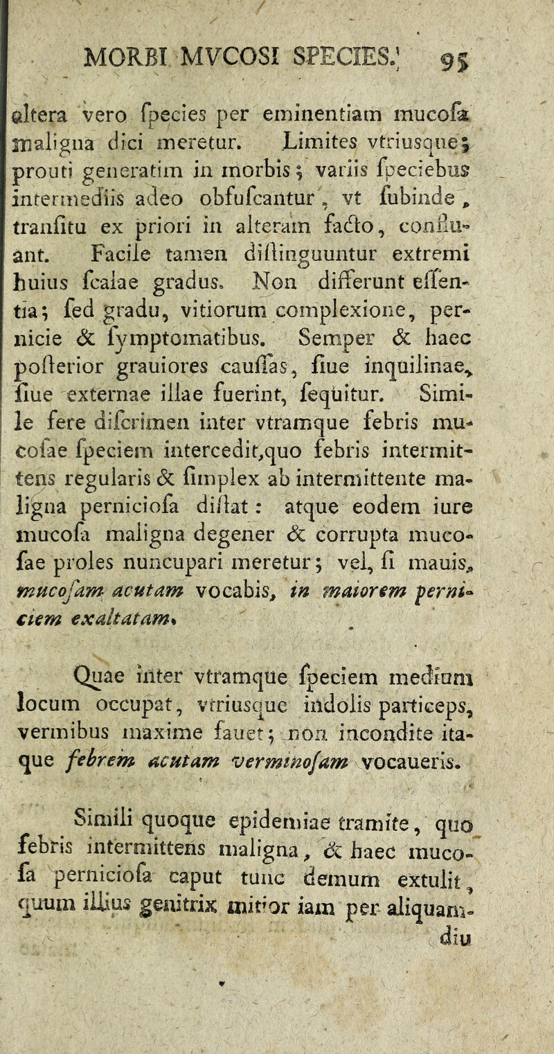 altera vero rpecies per eminentiam mucofk maligna dici meretur. Limites vtriusquej prouti generatim in morbis ; vatiis fpeciebus intermediis adeo obfufcaiitur , vt fubinde', tranfitu ex priori in alteram fafto, confm- ant. Facile tamen dirtiiiguuntur extremi huius fcaiae gradus. Non differunt effen- tia; fed gradu, vitiorum complexione, per- nicie & fymptomatibus. Semper & haec poderior grauiores cauffas, flue inquilinae^ llue externae illae fuerint, feqtiitur. Simi- le fere difcrimen inter vtramque febris mu- cofae fpeciem intercedit^quo febris intermit- tens regularis c3c fimplex ab intermittente ma- ligna perniciofa di/lat; atque eodem iure mucofi maligna degener & corrupta aiuco- fae proles nuncupari meretur; vel, fi mauiS;, mucofam acutam vocabis, in maiorem ferni^ ciem exaltatam^ Quae inter vtramqtie fpeciem mediam locum occupat, vtriusque indolis paiticeps, vermibus maxime fauet;mon incondite ita- que febrem acutam verminofam \Stoz2M^XA^. Simili quoque epidemiae tramite, quo febris intermittens maligna, haec inuco-^ fa perniciofa caput tunc demum extulit^ quum illius genitrix mivox iam per aliquam-