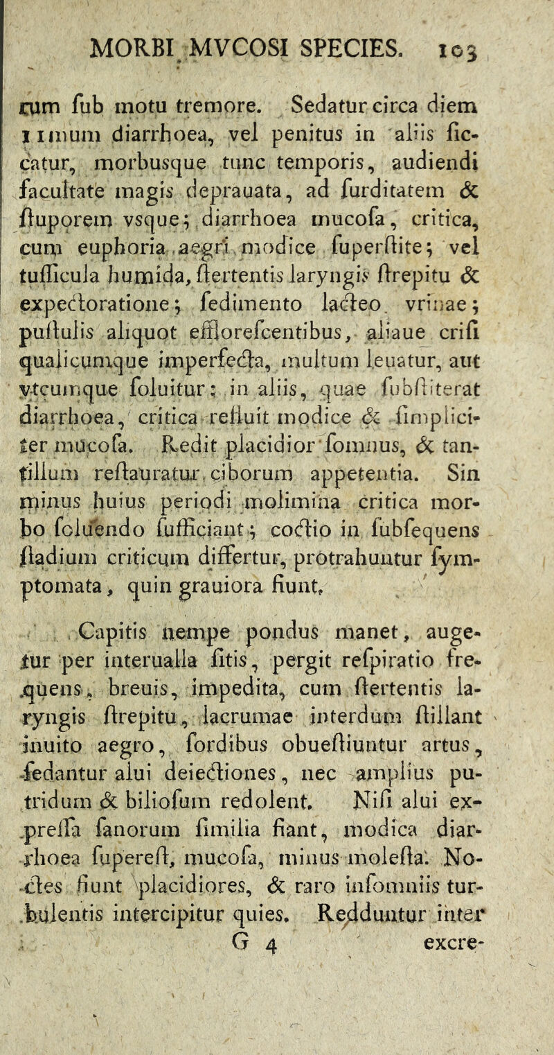 i:um fub motu tremore. Sedatur circa diem limum diarrhoea, vel penitus in aliis lic- eatur, morbusque tunc temporis, audiendi facultate magis deprauata, ad furditatem <5c I fluporem vsque; diarrhoea mucola, critica, I cum euphoria aegri modice fuperflite; vel I tudicula humida, ftertentis laryngis ftrepitu & expectoratione^ fedimento lacteo, vrinae; pullulis aliquot efflorefeentibus, aliaue crifi qualicumque imperfefe, multum l.euatur, aut ytcumque foluitur: ,in aliis, quae fublliterat diarrhoea, critica relluit modice & fimplici- ter niUcofa. Pvedit placidiorTomnus, (Sc tan- tillum reftatiratur. ciborum appetentia. Sin rpinus huius periodi molimina critica mor- bo foldendo hifficjant ; cocftio in fubfequens fiadium criticum differtur, protrahuntur fym- ptomata > quin grauiora fiunt. Capitis nempe pondus manet, auge- tur per interualla fitis, pergit refpiratio fre- quens, breuis, impedita, cum ftertentis la- ryngis ftrepitu, lacrumae interdunn ftillant inuito aegro, fordibus obueftiuntur artus, dedantur alui deiedtiones, nec -.amplius pu- tridum eSc biliofum redolent. Nifi alui ex- .prelfa fanorum fimilia fiant, modica diar- rhoea fupereft, mucofa, minus moiefta: No- ^cles fiunt placidiores, & raro infomniis tur- .bulentis intercipitur quies. Redduntur ihtei G 4 excre-