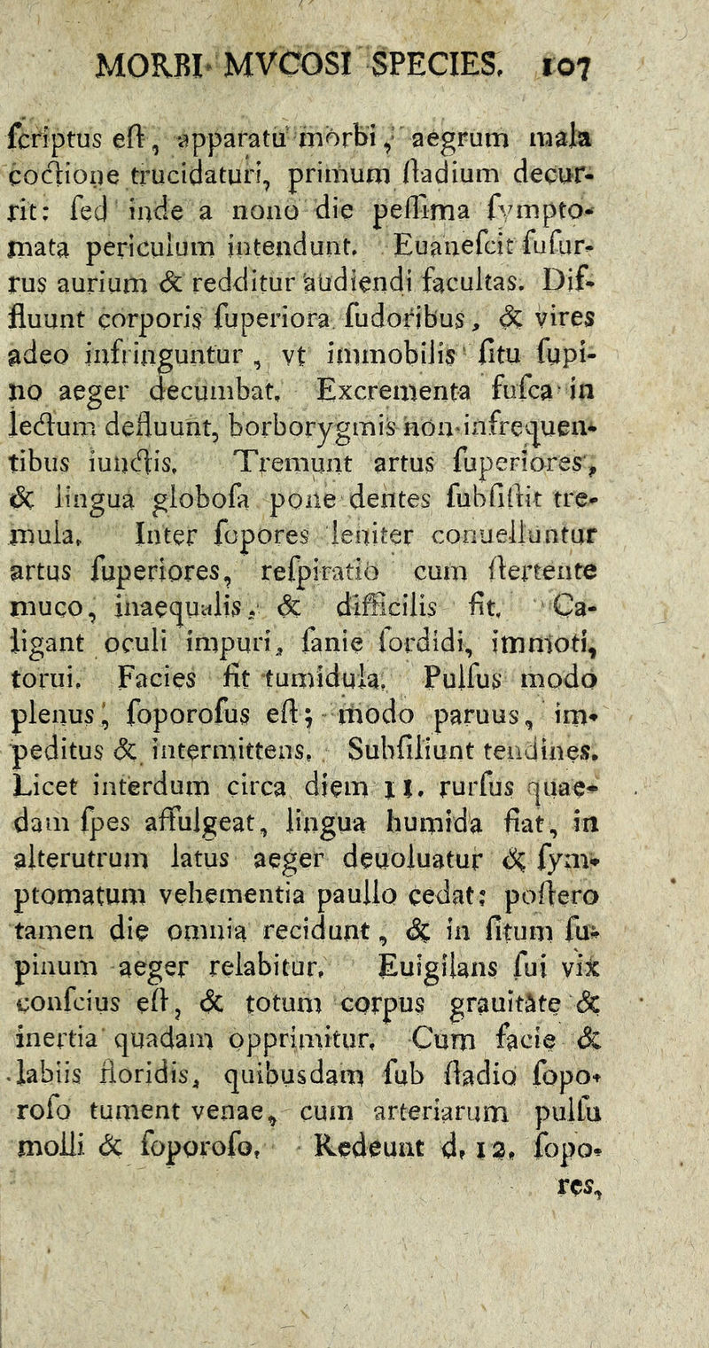 fcriptusen: , appafatu m^orbiaegrum mala cociioiie trucidaturi, primum lladium decur- rit: fed inde a nono die pelTlma fvmpto- mata periculum intendunt. Euanefcit fufur- rus aurium & redditur audiendi facultas. Dif- fluunt corporis fuperiora fudoribus, vires adeo infringuntur, vt immobilis' fitu fupi- no aeger decumbat. Excrementa fufca in ledum defluunt, borborygmiSnon infre<.pen- tibus iuutflis. Tremunt artus fuperiores, dc lingua globofa pone dentes fubfiftit tre- mula, Inter fopores leniter conueiluntur artus fuperiores, refpiratiO cum ftertente muco, jnae(]Ualisv & difficilis fit. Ca- ligant oculi impuri, fanie fordidi, immoti, torui. Facies fit •tumidula, Pulfus modo plenusl, foporofus efl^ modo paruus, im- peditus (5c intermittens, . Subfiliunt tendines. Licet interdum circa diem n. rurfus quae- dam fpes affulgeat, lingua humida fiat, in alterutrum latus aeger deuoluatuf d? fyav- ptomatum vehementia paullo cedat; poflero tamen die omnia recidunt. Si. in fitum fu- pinum aeger relabitur, EuigUans fui vijc confcius efl, dc totum corpus grauitate & inertia quadam opprimitur. Cum facie dc • labiis floridis, quibusdam fub fladio fopo- rofo tument venae, cum arteriarum pulfu molli dc foporofo, Redeunt d, 13. fopo-