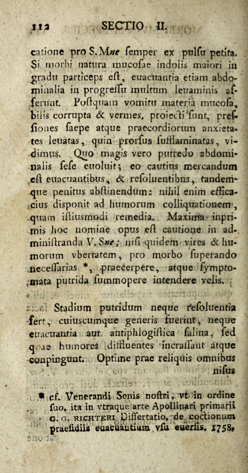 i catione proS.M/;^ feniper ex pulfa petifa. Si morbi natura mucofae indolis' maiori ia gradu particeps eft, euacuantia etiam abdo- minalia ia progreiTu multum lenaininis af- ferunt. Fuftquain vomitu materia mucofa, bilis corrupta & vermes, proiecli‘funt, pret fiones faepe atque praecordiorum anxieta- tes leiiatas, quia prorfus fulHaininatas, vi- dimus. Quo magis vero putredo abdomi- nalis fefe euoluit; co cautius mercandum cA euacuaatibus, dc refoluentibns^ tandem-^ que penitus abAiaendum: niliil enim effica- cius disponit ad humorum colliquationem , quam iAiusmodi remedia. Maxiat^a* inpri- mis hoc nomine opus eA cautiooe in ad- mini Aranda V. iiifi quidem vires & hu- morum vbertatem, pro morbo fuperando neceflTarias *, praecerpere, atque fympto- ;mata putrida fummopere intendere velis, f'.. Stadium putridum neque i'efoluentia fert, cuiuscumque generis fuerint, neque euaouautia aut. antiphlogiftica falina, fed q ae humores dililuentes •mcrairaiit atque conpinguat. Optime prae reliquis omnibus nifus • cf. Venerandi Senis noftri, vt in ordine fuo, ita in vtraque arte Apollinari primarii • c. Cr. RiCHTERi piflertatio,'de coctionum ' praeUdiis eoaedautium vfa eueriis, X758»