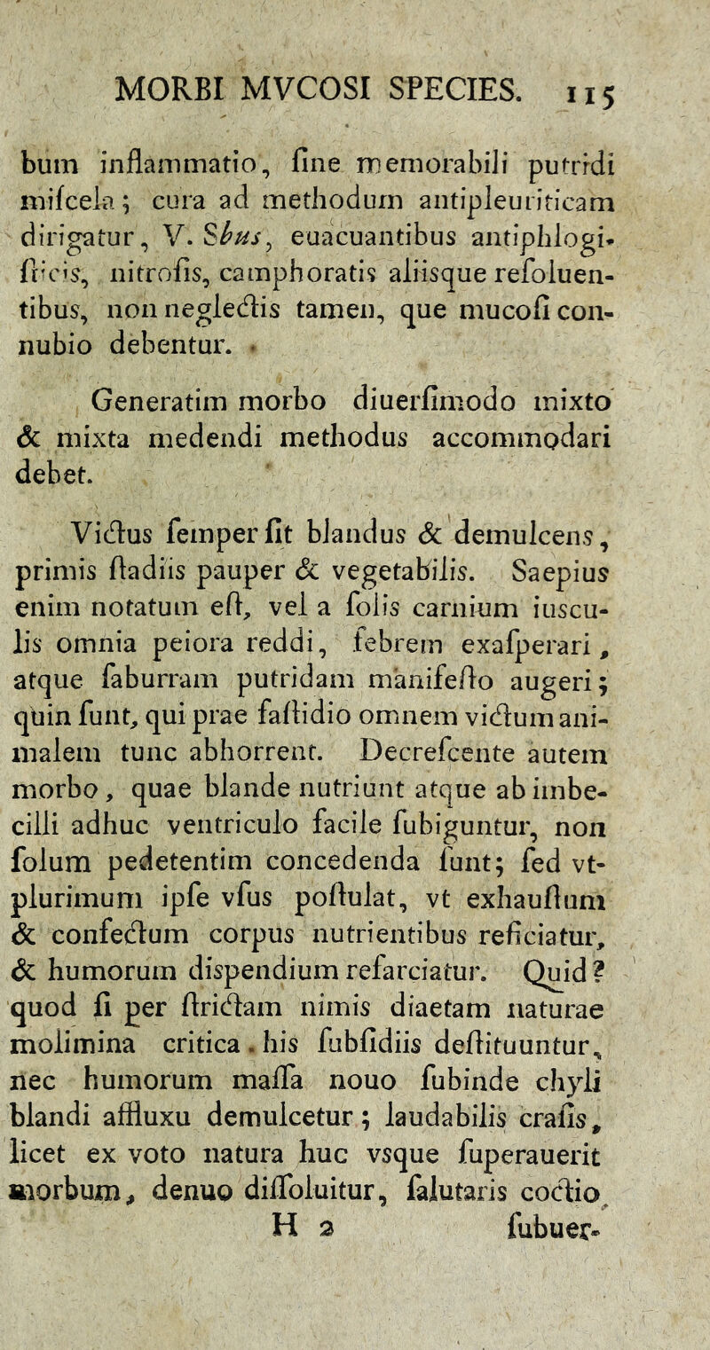 bum inflammatio, fine memorabili putridi mifcela; cura ad methodum antipJeuriticam dirigatur, Y.SI^hs, euacuantibus antiphlogi. fticis, nitrofis, camphoratis aliisque refoluen- tibus, non neglecflis tamen, que mucoficon- nubio debentur. . Generatim morbo diuerfimodo mixto & mixta medendi methodus accommodari debet. Vidus femperfit blandus & demulcens, primis ftadiis pauper & vegetabilis. Saepius enim notatum efl, vel a folis carnium iuscu- lis omnia peiora reddi, febrem exafperari, atque faburram putridam manifefto augeri; quin funt, qui prae fafiidio omnem vidum ani- malem tunc abhorrent. Decrefcente autem morbo, quae blande nutriunt atque ab imbe- cilli adhuc ventriculo facile fubiguntur, non folum pedetentim concedenda funt; fed vt- plurimuni ipfe vfus poftulat, vt exhaufium & confedum corpus nutrientibus reficiatur, & humorum dispendium refarciatur. Quid ? quod fi per flridam nimis diaetam naturae molimina critica.his fubfidiis defiituuntur, nec humorum malla nouo fubinde chyli blandi affluxu demulcetur; laudabilis crafis, licet ex voto natura huc vsque fuperauerit aiorbum, denuo diflbluitur, falutaris codio^ H 3 fubuer»