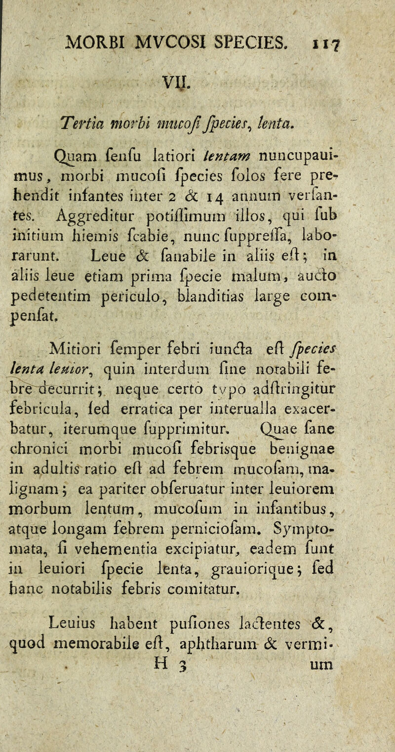 VIJ. Tertia morbi nmcoji Jpecies^ lenta. Quam fenfu latiori lentam nuncupaui- mus, morbi mucofi fpecies folos fere pre^ hendit infantes iater 2 & 14 annum verfan- tes. Aggreditur potillimuni illos, qui fub initium hiemis fcabie, nunc fuppreiTa, labo- rarunt. Leue & fanabile in aliis eft; in aliis leue etiam prima Ipecie malum, aucto pedetentim periculo, blanditias large coin- penfat. Mitiori femper febri iuinfla efl: fpecies lenta lenior^ quin interdum fine notabili fe- ^re^ecurrit; neque certo tvpo adftringitur febricula, fed erratica per interualla exacer- batur, iterumque fupprimitun Quae fane chronici morbi mucofi febrisque benignae in adultis ratio eft ad febrem mucofam, ma- lignam ; ea pariter obferuatur inter leuiorcm morbum lentum, mucofum in infantibus, atque longam febrem perniciof^m* Sympto_- mata, fi vehementia excipiatur^ eadem funt in leuiori fpecie lenta, grauiorique; fed hanc notabilis febris comitatur. Leuius habent pufiones lacientes &, quod memorabile eft, aphtharum & vermi-