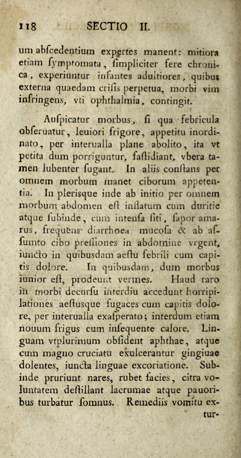 um abfcedentium expprtes manent: mitiora etiam fyrnp^omata, fimpliciter fere chroni- ca, experiuntur infantes adultiores, quibus externa quaedam erilis perpetua, morbi vim infringens, vti Ophthalmia, contingit. Aufpicatur morbus, fi qua febricula obferuatur, leuiori frigore, appetitu inordi- nato, per interualla plane abolito, ita vt petita dum porriguntur, faflidiant, vbera ta- men lubenter fugant. In aliis confians per omnem morbum manet ciborum appeten- tia. In pierisque inde ab initio per omnem morbum abdomen e(l iniktum cum duritie atque lubiiide, cum intenfa liti, lapor ama- rus, irequtiis* diarrhoea mucofa cX ab af- fumto cibo prelliones in abdomine vrgent, iun(!:i:o in quibusdam aeflu febrili cum capi- tis dolore. In quibusdam, dum morbus iunior eft, prodeuiit vermes. Haud raro in morbi decurfu iiuerdiu accedunt horripi- lationes aefiusque fugaces cum capitis dolo- re, per interualla exafperato; interdum etiam nouum frigus cum inlequente calore. Lin- guam vtplurimum obfident aphthae, atque cum magno cruciatu exulcerantur gingiuae dolentes, iuneda linguae excoriatione. Sub- inde pruriunt nares, rubet facies, citra vo- luntatem defiillant lacrumae atque pauori- bus turbatur fomnus. Remediis vomitu ex- tur-