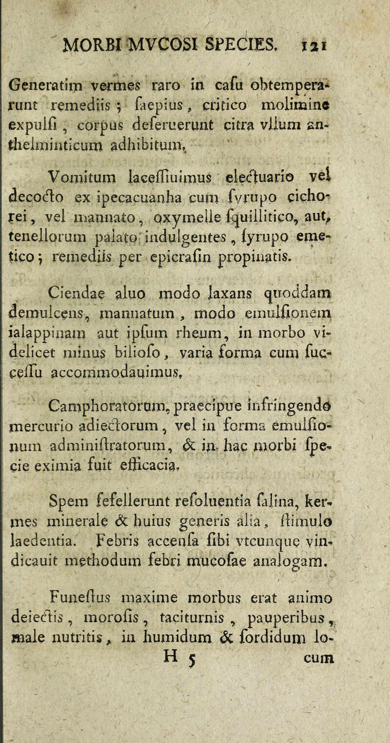 Generatim vermes raro ia cafu obtempera* runt remediis ; faepius, critico molimine expulfi, corpus deferuerunt citra vlium an- theimiiuicum adhibitum,, Vomitum lacefTiuimus electuario vel deco(flo ex ipecacuanha cum fvrupp cicho- rei, vel marmato, Qxymelie fquillitico, aut^ tenellorum palato indulgentes , lyrupo eme- tico ^ remediis per cpicrafin propinatis. Ciendae aluo modo laxans qiioddam demulcens, manuatum , modo emulEoiiem ialappinam aut ipfum rhenm, in morbo vi- delicet minus biiiofo, varia forma cum fuc- ceflu accommodauimus, Camphoratorum, praecipue infringenda mercurio adiectorum, vei in formsi emullio- nuin admiuiftratorum, & in hac mOrbi jpe-p cie eximia fuit efficacia? Spem fefellerunt refoiuentia falina, keiv mes minerale dc huius generis aiia ^ ffimulo laedentia. Febris accenfe fibi vtcunque vim dicauit methodum febri^mucofae analogam. Funeffus maxime morbus erat animo deieritis , morofis , taciturnis , pauperibus , male nutritis ^ ia humidum & fordidum io- H 5 cum