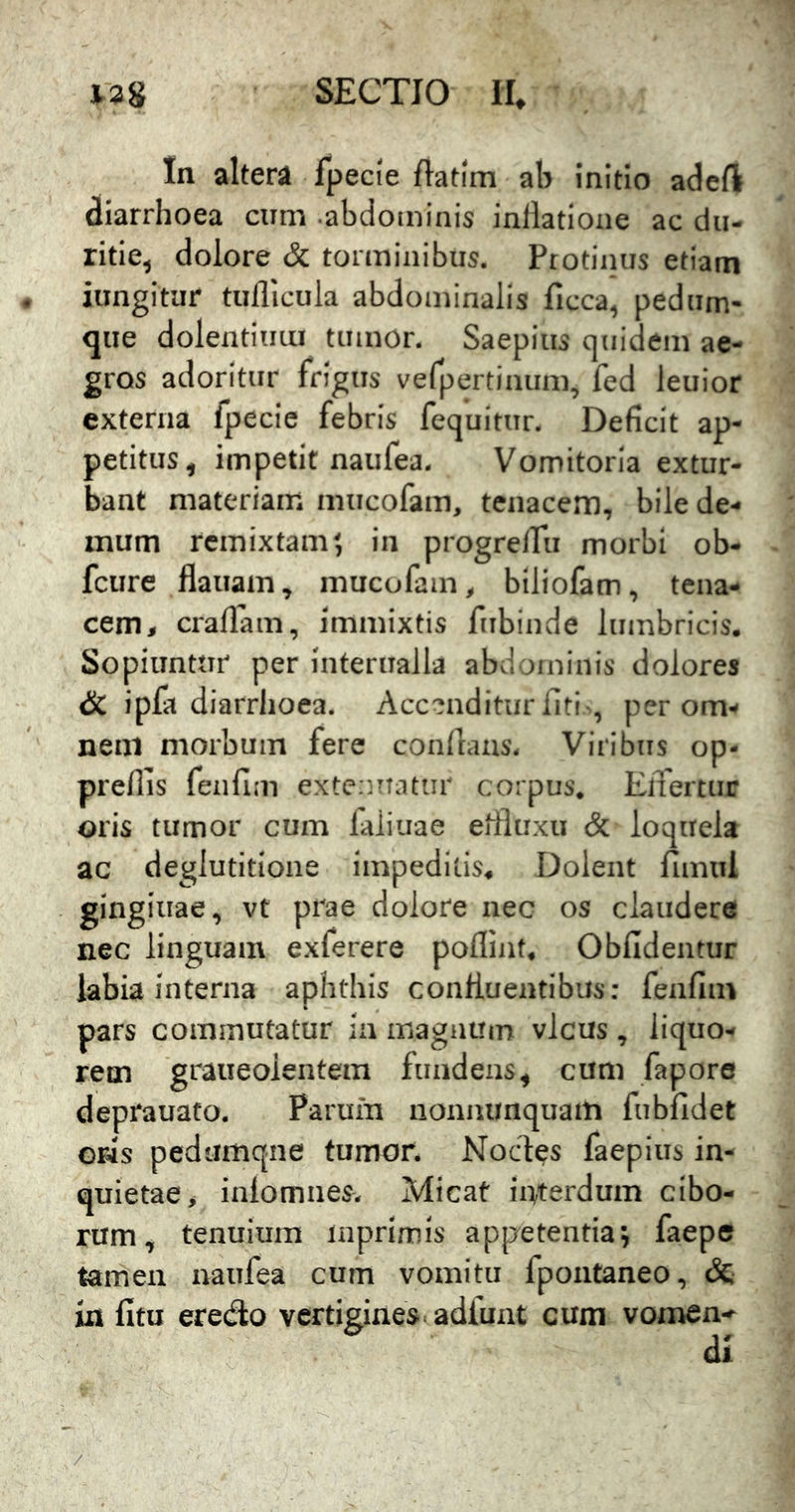 In altera fpecie ftatim ab initio adeft diarrhoea cum .abdominis inllatione ac du- ritie, dolore & torminibus. Protinus etiam jungitur tuflicula abdominalis ficca, pedum- que dolentium tumor. Saepius quidem ae- gros adoritur frigus vefpertinum, fed leuior externa fpecie febris fequitur. Deficit ap- petitus, impetit naufea. Vomitoria extur- bant materiam mucofam, tenacem, bile de- mum remixtam? in progreiru morbi ob- fcure flauam, mucofam, biliofam, tena- cem, craflam, immixtis fiibinde lumbricis. Sopiuntur per Interualla abd uninis dolores <SC ipfa diarrhoea. Accmditurfiti , per om- nem morbum fere condans. Viribus op- preflis feiifim extenuatur corpus, ElTertur oris tumor cum faiiuae effluxu & loquela ac deglutitione impeditis. Dolent fimul gingluae, vt prae dolore nec os claudere nec linguam exferere poflint. Obfidentur labia interna aphthis confluentibus: fenfim pars commutatur in magnum vicus , liquo- rem graueolentem fundens, cum fapore deprauato. Parum noniuinquam fubfidet GHs pedumqne tumor. Noctes faepius in- quietae, inlomnes- Micat interdum cibo- rum, tenuium inprimis appetentia? faepe tamen naufea cum vomitu fpoutaneo, &• ia fitu eredlo vertigines adfunt cum vomen- di /