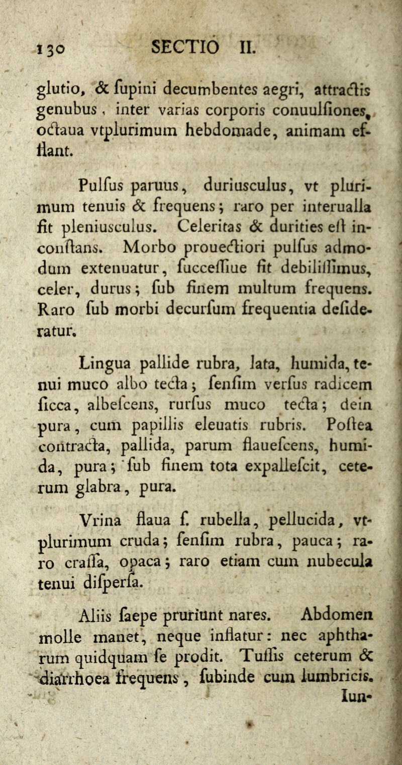 glutio, & fupini decumbentes aegri, attradis genubus , inter varias corporis conuulfiones, odaua vtplurimum hebdomade, animam ef- llant. Pulfus paruus, duriusculus, vt pluri- mum tenuis & frequens; raro per interualla fit pleniusculus. Celeritas & durities eil in- coiiftans. Morbo prouediori pulfus admo- dum extenuatur, fucceffiue fit debilillimus, celer, durus; fub finem multum frequens. Raro fub morbi decurfum frequentia defide- ratur. Lingua pallide rubra, lata, humida, te- nui muco albo tecla; fenfiin verfus radicem ficca, albefcens, rurfjs muco teda; deln pura, cum papillis eleuatis rubris. Pofiea contrada, pallida, parum flauefcens, humi- da, pura;'fub finem tota expallefcit, cete- rum glabra, pura. Vrina flaua f. rubella, pellucida, vt- plurimum cruda; fenfim rubra, pauca; ra- ro cralTa, opaca; raro etiam cum nubecula tenui difperla. Aliis faepe pruriunt nares. Abdomen molle manet, neque inflatur: nec aphtha- rum quidquam fe prodit. Tulfis ceterum & 'fliaVrhoea frequens, fubinde cum lumbricis.