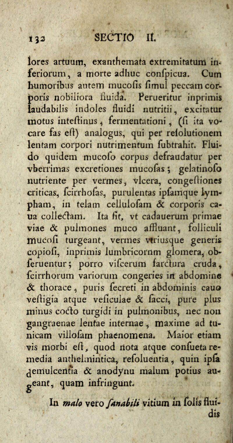 1^2 lores artuum, exanthemata extremitatum im feriorum, a morte adhuc confpicua. Cum humoribus autem mucofis fimul peccamcor- jporis nobiliora iiuida. Perueritur inprimis laudabilis indoles fluidi nutritii, excitatur motus iateftinus ^ ferinentationi, (fi ita vo- care fas efl) analogus, qui per relolutionem lentam corpori nutrimentum fubtrahit. Flui- do quidem mucofo corpus defraudatur per vberrimas excretioiies mucofas; gelatinofo nutriente per vermes, vlcera, congeftioncs criticas, fcirrhofas, purulentas ipfamque lym- pham, in telam cellulofam & corporis ca- ua collecflam. Ita fit, vt cadauerum primae viae & pulmones muco affluant, folliculi rnucofi turgeant, vermes vtriusque generis copiofi, inprimis lumbricornm glomera, ob- feruentur; porro vifcerum farclura cruda, fcirrhorum variorum congeries in abdomine dc thorace, puris fecreti in abdominis cauo veftigia atque veficulae & facci, pure plus minus codo turgidi in pulmonibus, nec non gangraenae lentae internae, maxime ad tu- nicam villofam phaenomena. Maior etiam vis morbi eft, quod riota atque confueta re- media anthelmiritica, refoluentia, quin ipla ^emulcentia <5c anodynu malum potius au- geant, quam infringunt- In ma/o vero fAnabili vitium m foiis flui- dis