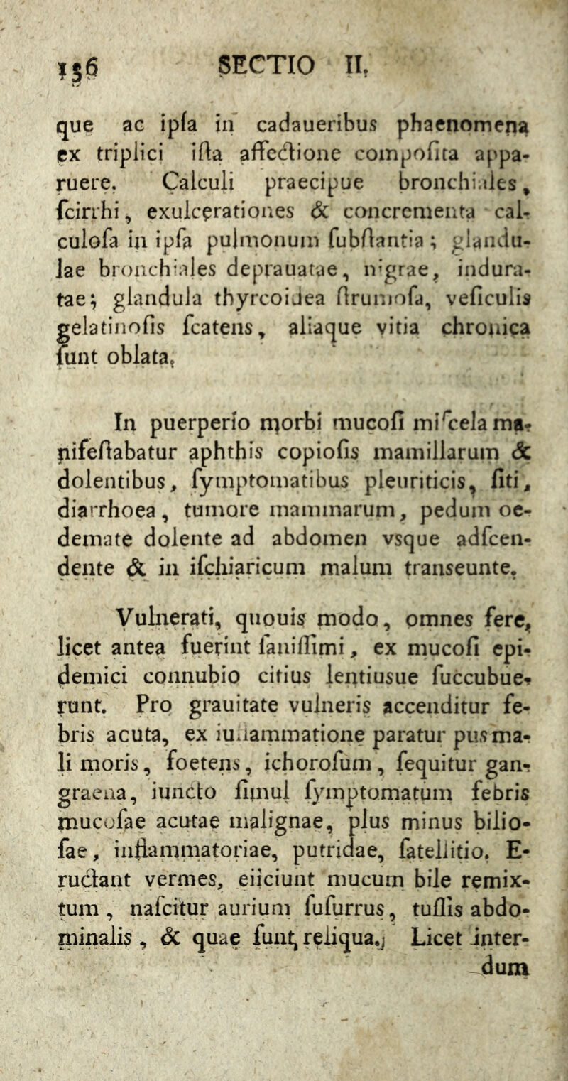 que ac ip(a in cadaueribus phaenomeiii^ px triplici ifta aflTeclione compofita appa- ruere. Calculi praecipue bronchi.tles ^ fcirrhi, exulcpratioues & concrcmeiita cal- culofa in ipfa pulmonum fubrtantia ; glandu- lae bronchinjes deprauatae, ir’grae, indura- tae; glandula thyreoidea (Irumofa, veficulis gelatiiiofis fcatens, aiiaque vitia chronica funt oblata» In puerperio n^orbi mucofi mi^celama- ^ifeftabatur aphthis copiofis mamillarum & dolentibus, fymptomatibus pleuriticis^ Citi, diarrhoea, tumore mammarum, pedum oe- demate dolente ad abdomen vsque adfcen- dente & in ifchiaricum malum transeunte, Vulnerati, quouis modo, omnes fere^, licet antea fuerint faiiilTimi, ex mucofi epi- demici connubio citius lentiusue fuccubue-? runt. Pro grauitate vulneris accenditur fe- bris acuta, ex iuiiammatione paratur pusmar li inoris, foetens, ichorofum, fequitur gan- graena, iuncto fimul fymptomatum febris mucofae acutae malignae, plus minus bilio- fae, infiammatoriae, putridae, fatellitio. E- rudant vermes, eiiciunt mucum bile remix- tum, nafeitur aurium fufurrus, tuflis abdo- minalis , & quae funt, reiiqua.j Licet inter- dum