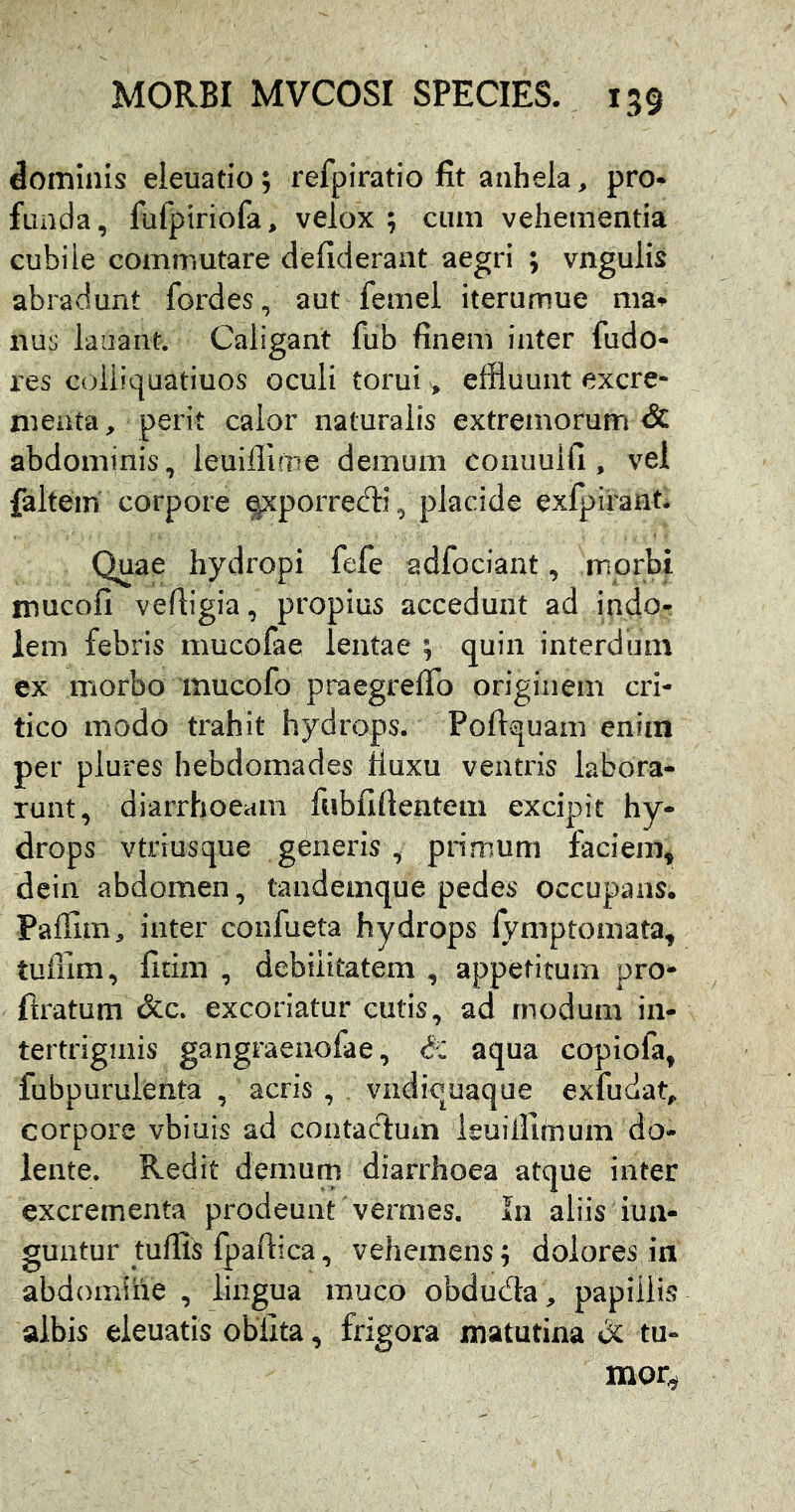 dominis eleuatio; refpiratio fit anhela, pro- funda, fufpiriofa, velox; cum vehementia cubile commutare deficierant aegri ; vngulis abradunt fordes, aut femei iterumue nus lauant. Caligant fiib finem inter fudo- res coiiiquatiuos oculi torui > effluunt excre- menta, perit calor naturalis extremorum & abdominis, leuiffime demum conuuifi, vel faltein corpore epcporred:i, placide exfpirant. Quae hydropi fefe adfociant, morbi mucofi vefiigia, propius accedunt ad indo- lem febris mucofae lentae ; quin interdum ex morbo mucofo pmegrelTo originem cri- tico modo trahit hydrops. Poftquam enim per plures hebdomades Ruxu ventris labora- runt, diarrhoeam fubfifientem excipit hy- drops vtriusque generis, primum faciem^ dein abdomen, tandemque pedes occupans. Paffim, inter confueta hydrops lymptomata, tufilm, fitim , debilitatem , appetitum pro- flratum &c. excoriatur cutis, ad modum in- tertriginis gangraenofae, aqua copiofa, fubpuruienta , acris , vndicuaque exfudat, corpore vbiuis ad contac1:um ieuiilimum do- iente. Redit demum diarrhoea atque inter excrementa prodeunt vermes. In aliis iua- guutur tuffis Ipaftica, vehemens; dolores in abdomihe , lingua muco obduda , papillis albis eleuatis oblita, frigora matutina & tu- mor^