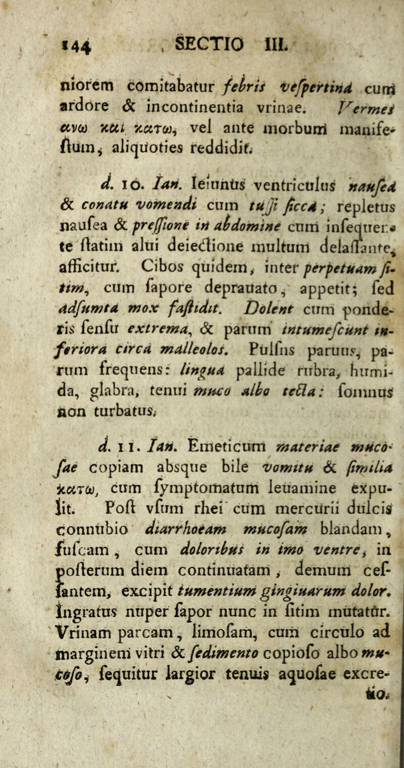 niorcm comitabatur febris vefpertind cutrt ardore & incontinentia vrinae. Thermes «v&) x«i '/c«Tw, vel ante niorbunl inanife' /luin^ aliquoties reddidit; d. IO. ian. leiuhtis ventriculus naufed & conatu vomendi cum tu ji ficcA; repletus naufea & prefftoni in aidomtne cmri infeotier» te ftatiin alui deiedione inultum delaiiantc, afficitur. Cibos quidem; 'mter perpetuam fi- tim^ cum fapore depraitato, appetit; fed adfumta mox faftidit. Dolent cum ponde- ris fenfu extrema^ & parum intumefcunt in- feriora ctrcd malleolos. Pulfus paruus, pa- rum frequens: lingua pallide rubra, humi- da, glabra, tenui mtsco albo teSla: fomnuS non turbatus; d.ii.Ian. Emeticum materiae muco- fae copiam absque bile vomttu & fimtlia x«T£t), cum fymptomatum leuamine expu- lit. Poft vfum rhei’ cum mercurii dulcis conntibio diarrhoeam mucofam blandam, fulcam ^ cum doloribus in imo ventre, in porterum diem continuatam > demum cef- iantem, excipit tumentium gingiuarum dolor. Ingratus nuper fapor nunc in lltim mUtatCtr. Vrinam parcam, liniolam, cuiii circulo ad margineni vitri &. fedimento co^\o(o albo»»#- idfoi fequitur largior tenuis aquofae excre-