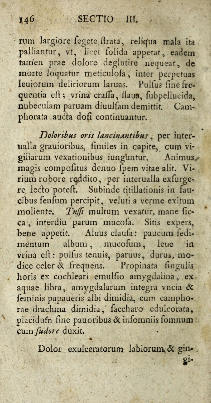 ' rum largiore fegete/Irata, relkjua mala Ita palliantur, vt, licet folida appetat, eadem tamen prae dolore deglutire nequeat, dc morte loquatur meticulo/a, inter perpetuas leuiorum deliriorum laruas. Pullus fine fre- quentia eft; vrina cra/Ta, llaua, fubpellucida, nubeculam paruam diuulfam demittit. Cam- phorata auc1:a dofi continuantun Doloribus oris lancinantibus, per inter- nalla grauioribus, fimiles in capite, cum vi- giliarum vexationibus iunguntur* Animus, magis compofitus denuo fpem vitae alit. Vi- rium robore radito, per interualla exfurge- re ledo poteft. Subinde titillationis in fau- cibus fenfum percipit, veluti a verme exitum moliente. Tujfi multum vexatur, mane fic- ca, interdiu parum mucofa. Sitis expers, bene appetit. Aluus claufa: paucum fedi- meiitum album, mucofum, leue ia vrina eft: pulfus tenuis, paruus, durus, mo- dice celer & frequens. Propinata lingulis horis ex cochleari emulfio amygdalina, ex aquae libra, amygdalarum integra vncia & feminis papaueris albi dimidia, cum campho- rae drachma dimidia,' faccharo edulcorata, placidufn fine pauoribus & infomniis fomnum cum fudore duxit. % Dolor exulceratorum labioruirK& gin- gi-