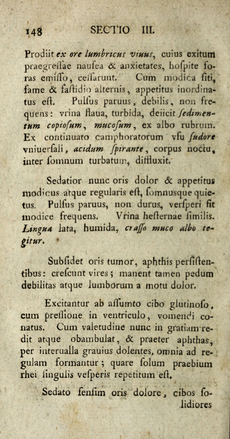 ex ore lumbricus vtuus^ cuius exitunl praegreilae naufea 6i anxietates, hofpite fo- ras emiffo, ceifarunt. Cum modica fiti, fame & faftidio alternis, appetitus inordina- tus efi:. Pullus paruus, debilis, non fre- quens: vrina Haua, turbida, deiicit fedtmen^ tum copiofum^ mucofum ^ ex albo rubrum. Ex cofitinuato camphoratorum vfu fudorc vniuerfali, acidum fpiraute ^ corpus noctu, inter fomnum turbatum, difHuxit. Sedatior nunc oris dolor & appetitus modicus atque regularis eft, fomnusque quie- tus. Pulfus paruus, non durus, verfperi fit modice frequens. Vrina hefiernae fimilis. Lingua lata^ humida, craffo muco albo te^ gitur, Subfidet oris tumor, aphthis perfifien- tlbus: crefcunt vires; manent tamen pedum debilitas atque lumbdrum a motu dolor. Excitantur ab allumto cibo glutinofo, cum prellione in ventriculo, vomendi co- natus, Cum valetudine nunc in gratiam re- dit atque obambulat, & praeter aphthas, per iiiteriialla grauius dolentes, omnia ad re- gulam formantur; quare folum praebium rhei lingulis vefperis repetitum eft. Sedato fenfim oris dolore, cibos fo- lidiores