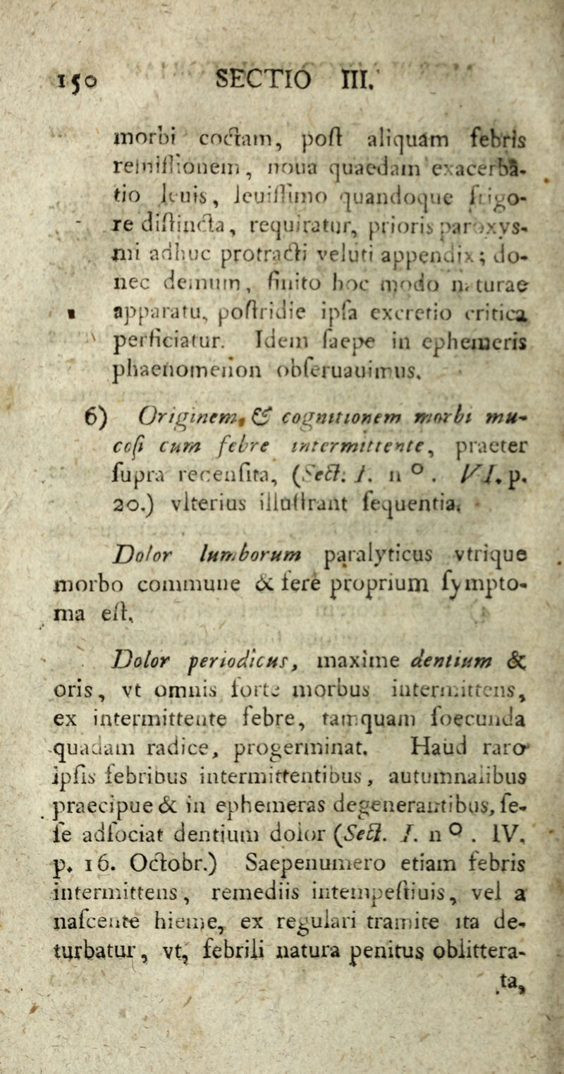 * s 150 SECTIO m; morbi coaam, pofi aliquam fehris relnillioneiii, nr)iia quaedam exacer^S. ^io Jenis, JcuiUtnio quandoque Iri^o- . - rediiiixida, requiratur, prioris par jxvs- mi adhuc protradi velufi appcnuix; do* nec dcinnin, finito hoc ny>do in turae 1 apparatu, poftridie ipla cxcrcrio critica perficiatur. Idem racjTe in cpliciucris pliaenomenon obreruauiiriis» 6) Or/qi/iemf C* co^inttiontm mnrbi mu^ ccfi cum febre lyitcrmtttentc^ praeter fupra recenfita, (FeEl, h n ^ p, 20.) vlterius' illufIraiU fequentia. Dolor Innuborum pajalyticus vtrique morbo commune 6c iere proprium fj^mpto* nia e/K Dolor periodicus, maxime dentium & oris, vt omnis iorte morbus interndttcns, ex intermittente febre, tamquam loecunJa -quaciam radice, progerminat, Haiid raro* jpfis febribus intermittentibus, autumnaiibus praecipue & ia ephemeras degenerantibus, fe* fe adlociat dentium doior {SeU. L n ^ . IV, p, 16. Oclobr.) Saepenumero etiam febris intermittens, remediis intempeftiuis., vel a nafcente hieme, ex regulari tramite ita de- turbatur , vt, febrili natura penitus oblittera*