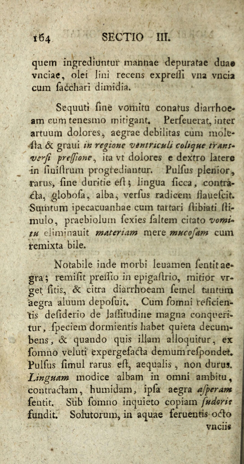 quem ingrediuntur matuiae depuratae duae vnciae, olei lini recens exprelli vna vncia cum fa(ichnri dimidia. Sequuti fine vomitu conatus diarrhoe- am cum tenesmo mitigant. Perfeuerat, inter artuum dolores^ aegrae debilitas cum mole- 'fia & graui in regione ventriculi cohejue trans* ve^Ji prcffione^ ita vt dolores c dextro latere in fiuifirum progrediantur. Pulfus plenior, rarus> fine duritie efi^ lingua ficca, contra- globofa. alba^ verfus radicem Hauefeit. Sumtum ipecacuanhae cum tartari ftibiati fii- mulo, praebiolum fexies faltem citato vomi* tH eJiminauit materiam mere mucofam cum remixta bile. Notabile inde morbi leuamen fentitae- gra; remifit prellio in epigafirio, mitior vr- get fitis, & citra diarrhoeam femel tantum aegra aluum depofuit» Cum fomni reficien- tis defiderio de lalfitudiiie magna conqueri- tur, .fpeciem dormientis habet quieta decum- bens, & quando quis illam alloquitur, ex fomno veluti expergefada demum refpondet» Pulfus fimul rarus eft, aequalis , non durus. Linguam modice albam in omni ambitu, contradam, humidam, ipfa aegra afperam fentit^ Sub fomno inquieto copiam fudorit fundit/ Solutorum, in aquae feruenris odo vnciis