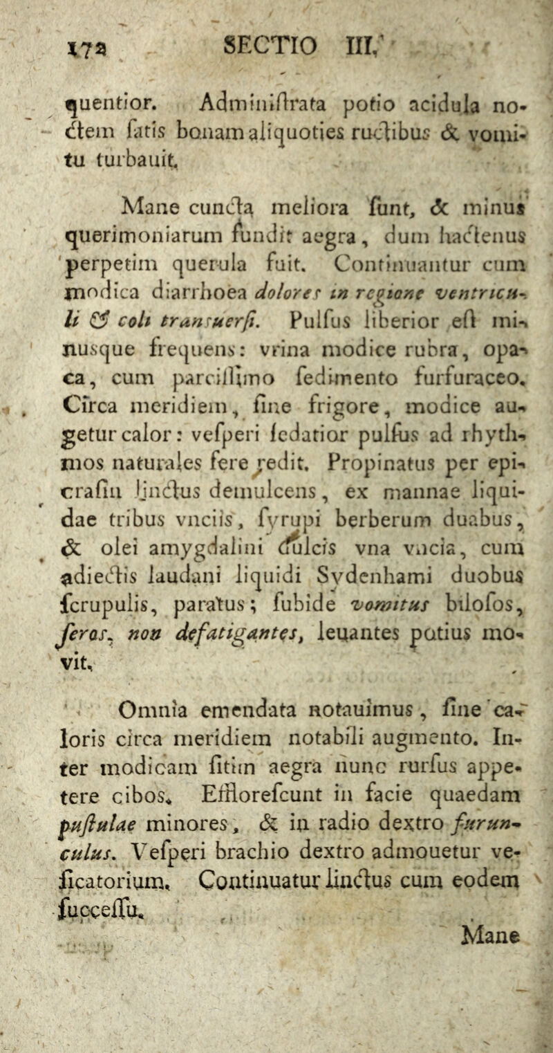 quentior. Adminirtrata potio acidula no* ^tem fatis bonam aliquoties melibus & vomi- tu turba uit. Mane eunda meliora funt, c5c minu* querimoniarum fundit aegra, dum hadenus 'perpetim querula fuit. Continuantur cum jnodica diarrhoea dolore? tn regione ventricH-. li ^ coh eran?uerfi, Pulfus liberior efl mi-* jiusque frequens: vrina modice rubra, opa-^ ca, cum parcilllmo fedimento furfuraceo, Cfrca meridiem, fine frigore, modice au-, geturcalor: vefperi Icdatior pulftis ad rhyth-. mos naturales fere^^edit. Propinatus per epi- crafiii Ijndus demulcens, ex mannae liqui- dae tribus vnciis, fyrupi berberum duabus, & olei amygdalini (julcis vna vncia, cum udiedis laudani liquidi Sydenhami duobus fcrupulis, paratus; fubide vomitus biiofos, feras^^ non defatigantes, leuantes potius mo-^ vit. Omnia emendata notauimus, llne'ca-r loris circa meridiem notabili augmento. In- ter modicam fitim aegra nunc rurfus appe* tere cibos^ Efiiorefcunt in facie quaedam j^nflulae minores, & iu radio dextro furun^ culus. Vefperi brachio dextro admouetur ve* ficatorium, Coutiauatur Jiadus cum eodem •fuc:ceiru. ' Mane