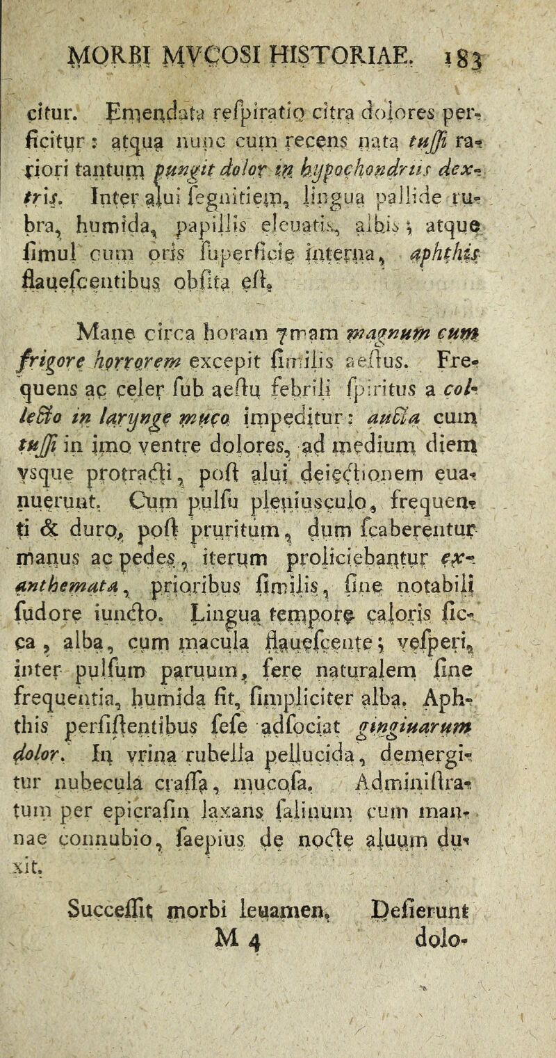 citur. jpniendata refpiratiQ citra dolores peiv ficityr: ^tqu^ ivupc cum recens nata tnffi ra- lliori tanturp pungit dolov tU kyfochondrus dext tr\s. Inter alui fegnitiem^ iipgua pallide ru- bra, humtcla^ papdlJis eleuatls, aibj^^ 1 atque liniul Giuii oris fiiperficie jpterna, aphthis flauefcentibus obfita edg Mane circa horam cutti frigore hgrtpjern excepit |imilis aeflus. Fre- quens ap celer fub aedp febrili fpiritus a cok leSio in larynge mHpQ jrnpeditur : auBa cum tujji in irtiQ yentre dolores, ad mediuni cUeni ysque protradi, poft alui deiediQnem eua- nuerunt. Cnm pulfu plepiusculo, frequen? ti & durQj» poft prpHtum ^ diim fcaberentur inanus ac pedes ^ iterpm proliciebat^ttir anthemata^ prioribus fimilis, fia§ notabili fudore iundo. Lingua temporf caloris ile- ca , alba, curn xnacuia fl^tiefGeiitei YefperC inter pulfum parumn^ fer^ naturalern fine frequentia, humida fit, fimpjiciter alba, Aph«. this perfiftentibus fefe adfpciat gingiuarutn dolori Iir yrina rubella pellucida, demergH tur nubecula craff^, mucofa, Adminifirat tum per epicrafia laxans faiinum cum maiit nae coimubio, faepius. d? node alupjn dw^ xit. SuccelTi^ morbi leuamen, !Qefierunt M 4 dolo-