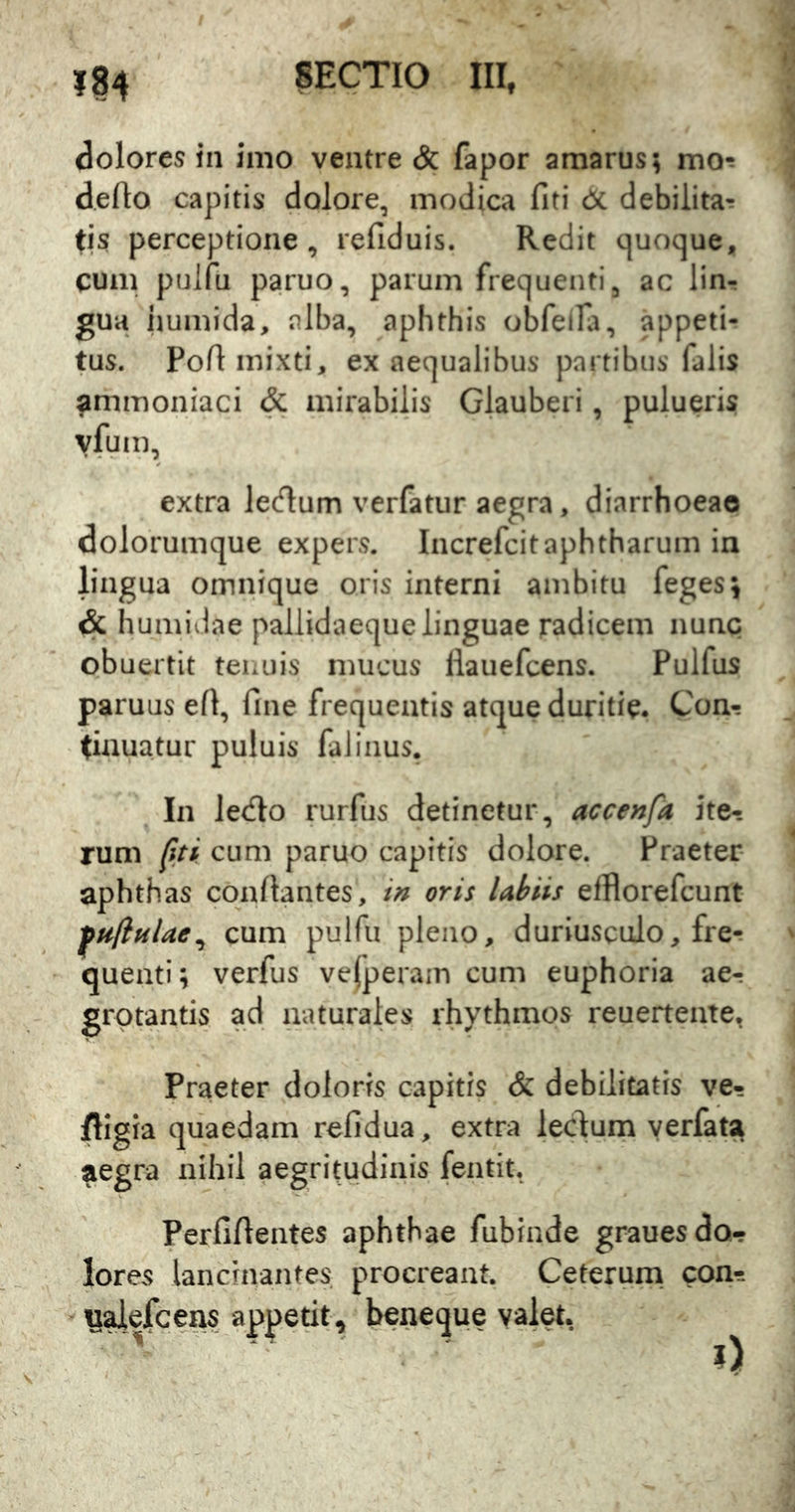 dolores in imo ventre & fapor amarus; mo*^ deflo capitis dolore, modica fiti dc debilitat tis perceptione, refiduis. Redit quoque, cum puifu paruo, parum frequenti, ac linr gua humida, alba, aphthis obfelfa, appeti- tus. Pofl mixti, ex aequalibus partibus falis ammoniaci & mirabilis Glauberi, pulueris vfum, extra ledum verfatur aegra, diarrhoeae dolorumque expers. Increfcitaphtharum in lingua omnique oris interni ambitu feges^ & humidae pallidaeque linguae radicem nunc obuertit tenuis mucus llauefcens. Pulfus paruus efi, fine frequentis atque duritie. Con- tinuatur puluis faliiius. In lecflo rurfus detinetur, accenfa ite- rum fiti cum paruo capitis dolore. Praeter- aphthas coafiantes, in oris Ubiis elBorefcunt ^uflnUe^ cum puifu pleno, duriusculo, fret queati; verfus vejperain cum euphoria ae- grotantis ad naturales rhythmos reuertente, Praeter doloris capitis & debilitatis ve- ftigia quaedam refidua, extra iecdum yerfaU aegra nihil aegritudinis fentit. Perfifientes aphthae fubinde grauesdo- lores lancinantes procreant. Ceterum, con-s - y^ejfcens appetit, beneque valet.