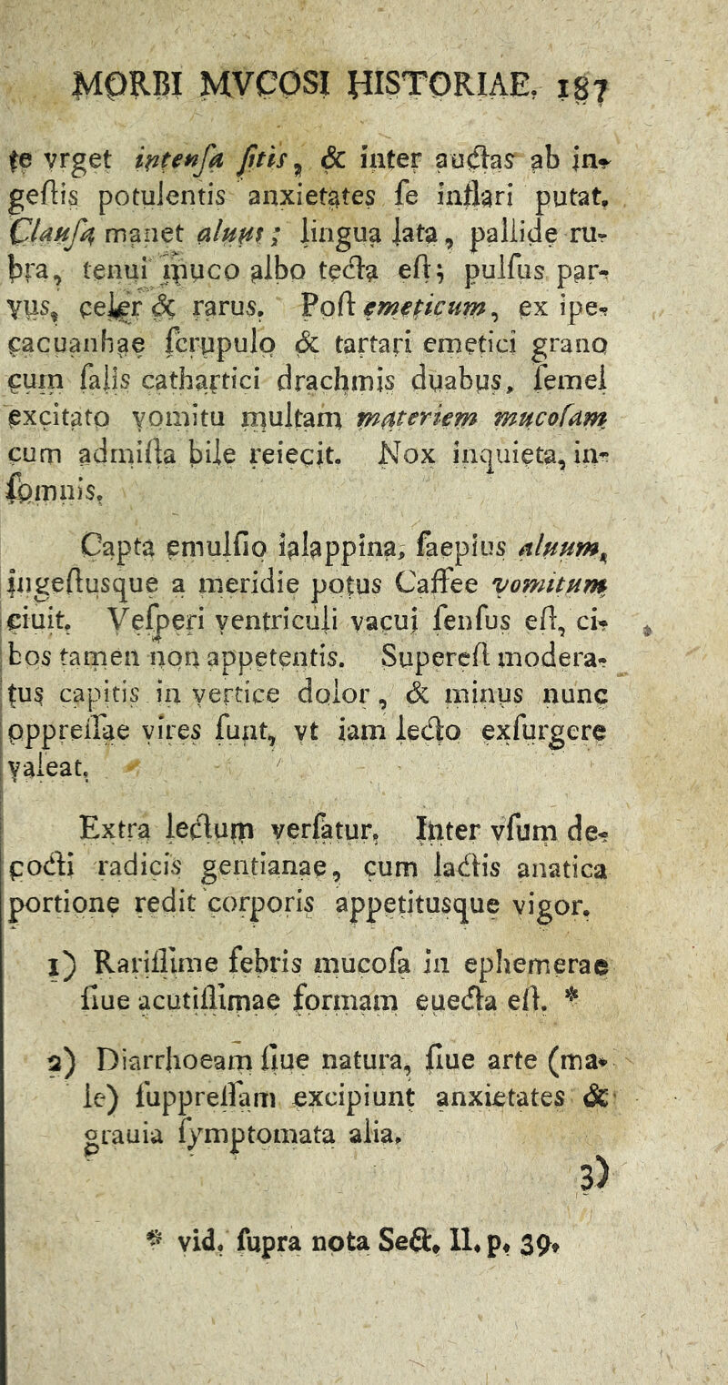 fe vrget fitis ^ & inter au^as^ ab in^ geftis potulentis anxietates fe inflari putat, manet alum; lingua |ata, pallide rUr bra, tenur ipuco glbo te(fla eft; pulfus par-? YUs, eeigr^ rarus, Vodem^picum^ ex ipe-? ^acuanhae fcrupulo & tartari emetici grano cum falis cathartici dracflmis duabus, femei excitatp vomitu niultam materiem mucofam cum admifla bUe reiecit- Nox inquieta, in- Capta emulfip ialappina; faepius Ingeflusque a meridie potus Caffee vomitum ciuit Velpefi ventriculi yacuj fenfus efl, ci^ ^ bos tamen aqn appetentis. Supercft modera- fus capitis\ in vertice dqior, & minus nunc pppreflae vires fuiit, yt iam ledo exfurgere valeat. ' Extra leclupti yerfatur, Ipter vfum de- podi radicis gentianae, cum ladis anatica portione redit'corporis appetitusque vigor. 1) Rarifliiiie febris mucofa in ephemerae liue acutiflimae formam eueda eft, 2) Diarrhoeam llue natura, flue arte (ma* ie) fuppreflam excipiunt anxietates gcauia fymptpmata alia. ^ vid. fupra nota Sed» 11, 39»