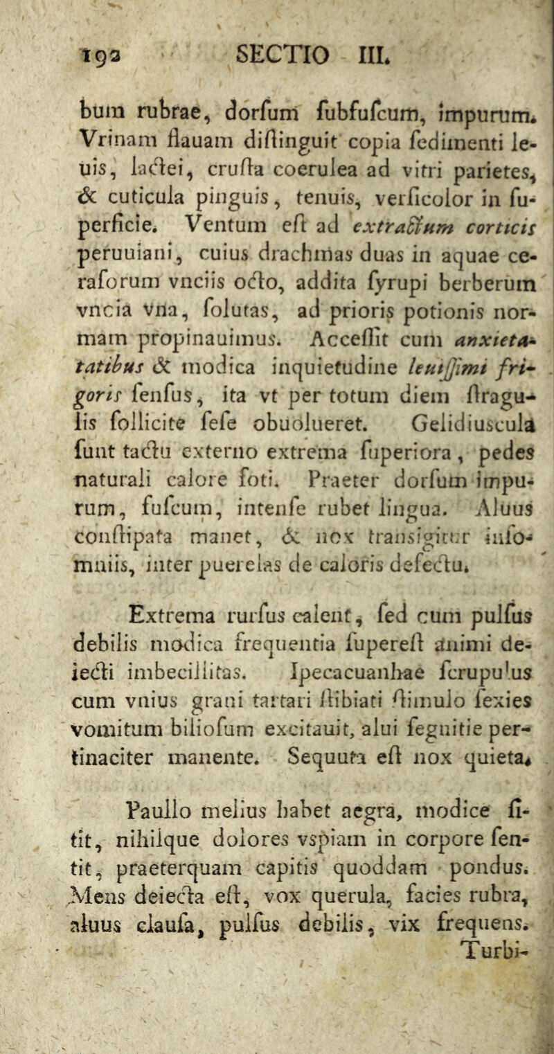 buin rubrae, dorfurn fubfufcum, impurum* Vrinam Hauam dirtinguit copia fediinenti le- uis, ladei, crufta coerulea ad vitri parietes^ & cuticula pinguis, tenuis, veiTicolor ia fu- 1 perficie. Ventum eft ad extraSfum corticis peruuiani, cuius drachmas duas in aquae ce- raforum vnciis ocflo, addita fyrupi berberum vncia Vna, folutas, ad prioris potionis nor- mam propinauimus. Accedit cum anxieta^ tatihus & modica inquietudine leuijjimi fri-^ gorlt fenfus, ita vt per totum diem dragu-^ lis follicite fefe obudlueret. Gelidiuscula funt tadu externo extrema fuperiora , pedes naturali calore foti. Praeter dorfurn impu- rum, fulcum, intenfe rubet lingua. Aluus conflipata manet, d: nox transigio.r inio-» maiis, inter puerelas de caloris defedu* Extrema rurfus calent, fed cum pulfus debilis mcklica frequentia luperelt itnimi de- iedli imbecillitas. Ipecacuanhae fcrupu^us cum vnius grani tartari Itiblati dimulo fexies vomitum biliofum excitauit, alui fegnitie per- tinaciter manente. Sequuta ed nox quieta^ Paullo melius habet aegra, modice fi- ‘ tit, nihilque dolores vspiam in corpore fen- tit, praeterquam capitis quoddam pondus. Mens deiecla ed, vox querula, facies rubra, aluus claufa, pulfus debilis, vix frequens^ Turbi-