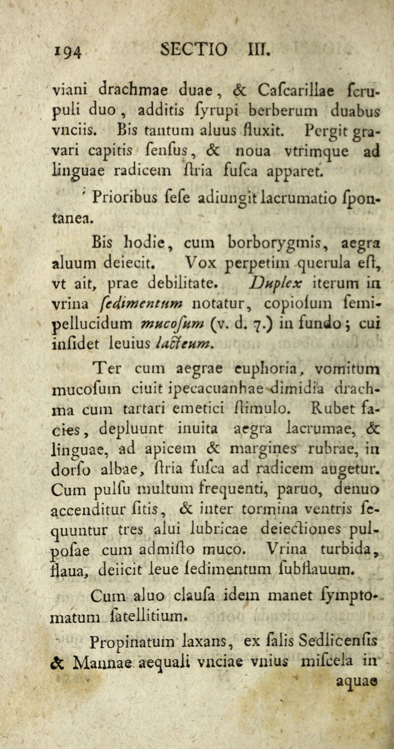 viani drachmae duae, & Cafcarillae fcru- puli duo , additis fyrupi berberum duabus vnciis. Bis tantum aluus fluxit. Pergit gra- vari capitis fenfus, & noua vtrimque ad linguae radicem flria fufea apparet. ' Prioribus fefe adiungit lacrumatio Ipon- tanea. Bis hodie ^ cum borborygmis, aegra aluum deiecit. Vox perpetim querula efl, vt ait, prae debilitate. Dnplex iterum in vrina fedimcntnm notatur, copiolum femi- pellucidum mncofum (v. d. 7.) in fundo; cui infidet leuius lacteum. Ter cum aegrae euphoria, vomitum mucofuin ciuit ipecacuanhae -dimidia drach- ma cum tartari emetici /limulo. Rubet fa- cies, depluunt inuita aegra lacrumae, & linguae, ad apicem & margines rubrae, iii dorfo albae, flria fufea ad radicem augetur. Cum pulfu multum frequenti, paruo, denuo accenditur fitis, & inter tormina ventris fc- quuntur tres alui lubricae deiecdiones pul- pofae cum admiflo muco. Vrina turbida, flaua, deilcit leue /edimentum fubflauum. Cum aluo claufa idem manet lympto*. matum fatellitium. Propinatum'laxans, ex falis Sedlicenfis & Mannae aequali vaciae vnius mifcela ia aquao