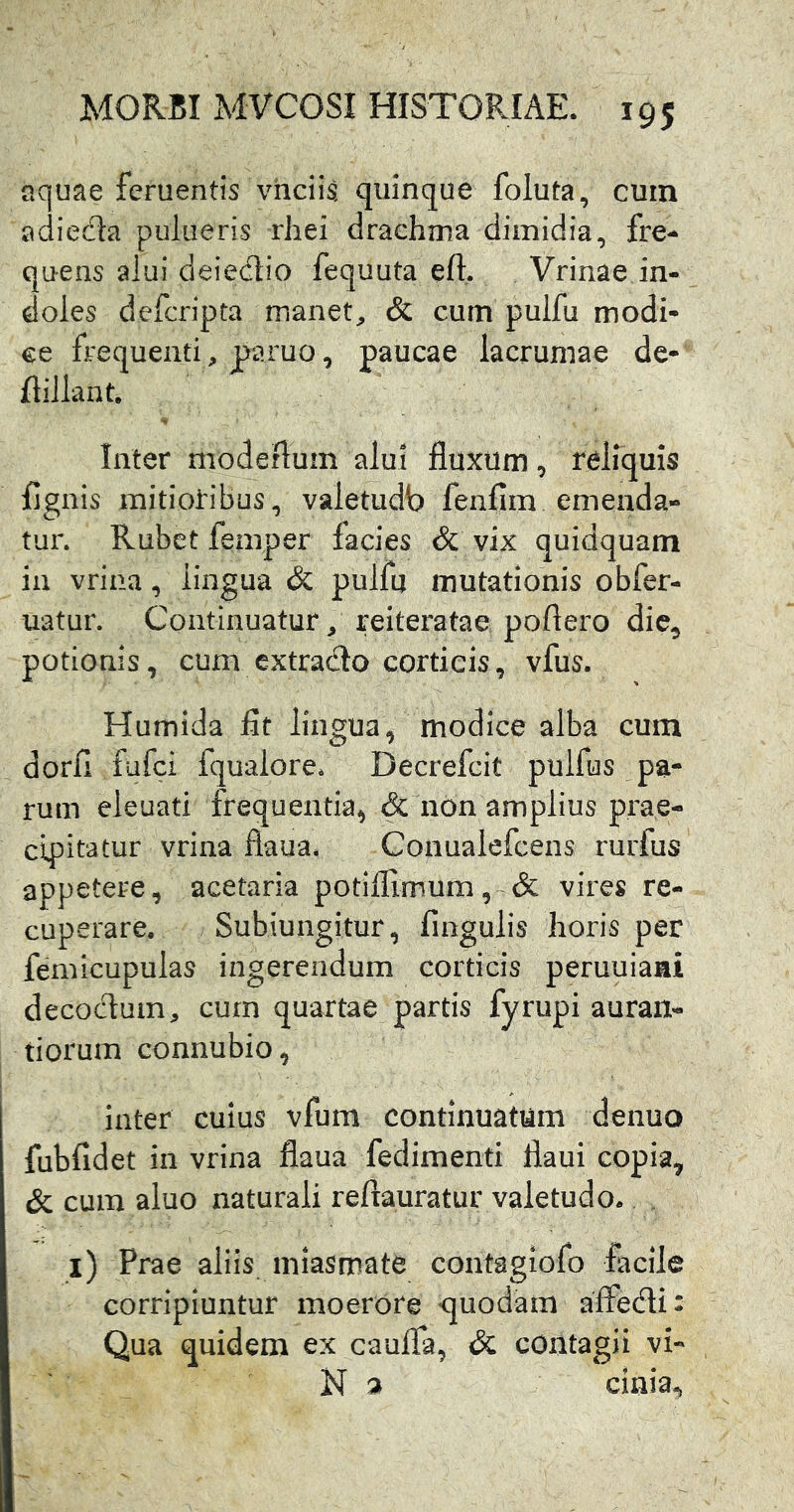 aquae feruentts vhciis quinque foluta, cum adiedta pulueris rhei drachma dimidia, fre^ quens alui deiectio fequuta eft. Vrinae in- doles defcripta manet, & cum pulfu modi- ce frequenti, paruo, paucae lacruniae de* flillant. Inter modeflum alui fluxum, reliquis fignis mitioribus, valetudb fenfim emenda- tur. Rubet femper facies & vix quidquam in vrina, lingua & pulfu mutationis obfer- uatur. Continuatur, reiteratae poflero die, potionis, cum extrado corticis, vfus. Humida fit lingua, modice alba cum dorfi fufei fquaiore. Decrefeit pulfus pa- rum eleuati frequentia, & non amplius prae- cipitatur vrina flaua. Gonualefeens rurfus appetere, acetaria potiflimum,~& vires re- cuperare. Subiungitur, fmgulis horis per femicupulas ingerendum corticis peruuiaai decoeflum, cum quartae partis fyrupi auran- tiorum connubio, inter cuius vfum continuatum denuo fubfidet in vrina flaua fedimenti flaui copia, & cum aluo naturali reftauratur valetudo. . i) Prae aliis niiasmate contagiofo facile corripiuntur moerore quodam alfedi: Qua quidem ex caufla, <5c contagii vi- N a ciaia.