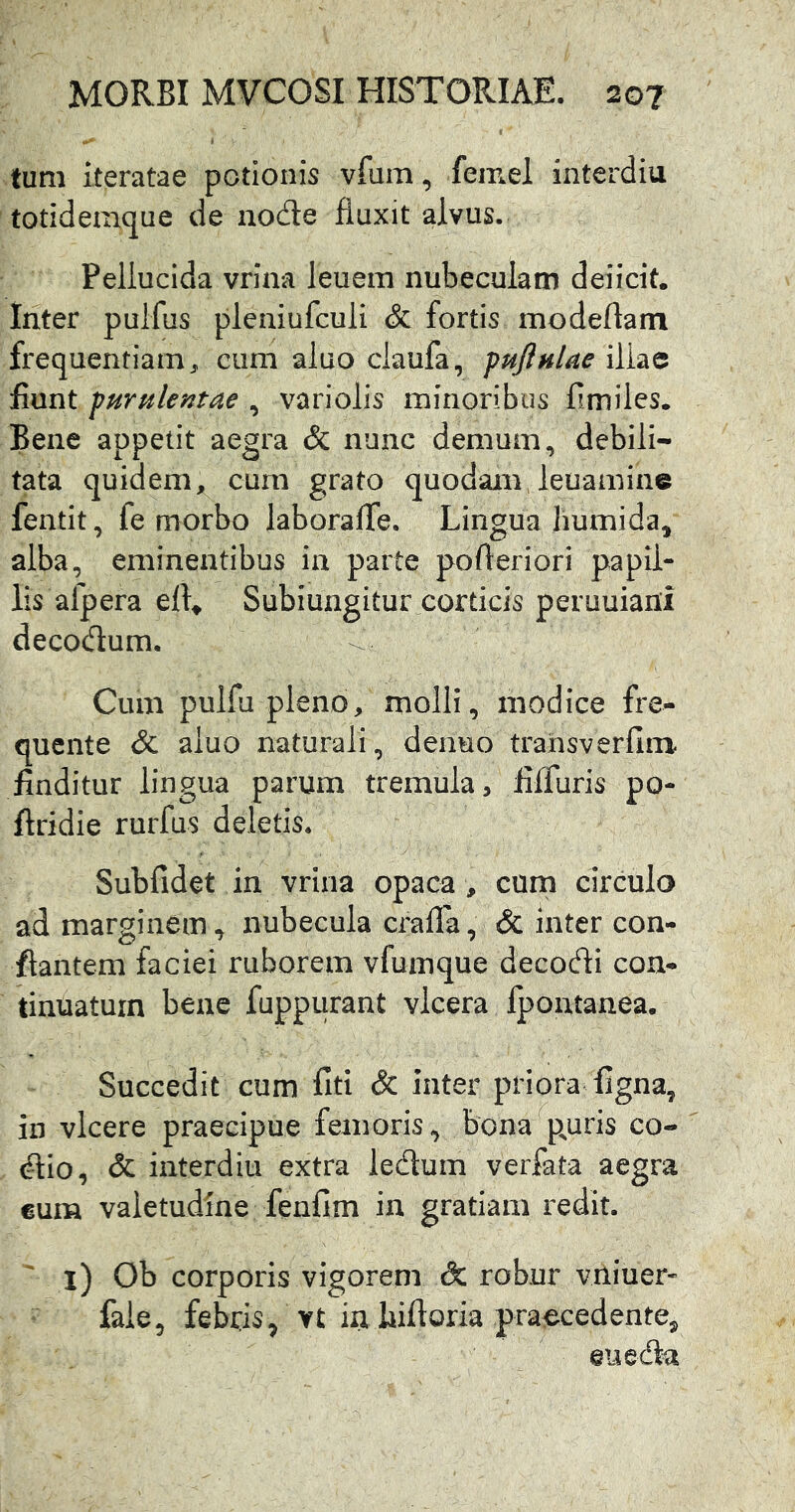 tum iteratae potionis vfum, femel interdia totidemqne de node fluxit alvus. Pellucida vrina leuem nubeculam deiicit. Inter puifus pleniufculi & fortis modeftain frequentiam^ cum aluo claufa, fufinlae illae fiunt furnlentae , variolis minoribus fimiles. Bene appetit aegra & nunc demum, debili- tata quidem, cum grato quodamJeuamine fentit, fe morbo laboralTe. Lingua liumida, alba, eminentibus ia parte pofteriori papil- lis afp era Subiungitur corticis peruuiani decodum. Cum pulfu pleno, molli, modice fre- qucnte & aluo naturali, denuo transverfim finditur lingua parum tremula, fiffuris po- ftridie rurfus deletis. Subfidet in vrina opaca, cum circulo ad marginem, nubecula crafla, & inter con- flantem faciei ruborem vfumque decodi con- tinuatum bene fuppiirant vlcera fpontanea. Succedit cum fiti & inter priora figna, in vicere praecipue femoris, bona^p^uris co- dio, & interdiu extra ledum verfata aegra €um valetudine fenflm in gratiam redit. ^ l) Ob corporis vigorem & robur vuiucr* faie, febris^ vt ia liifloria praecedente^ eueda