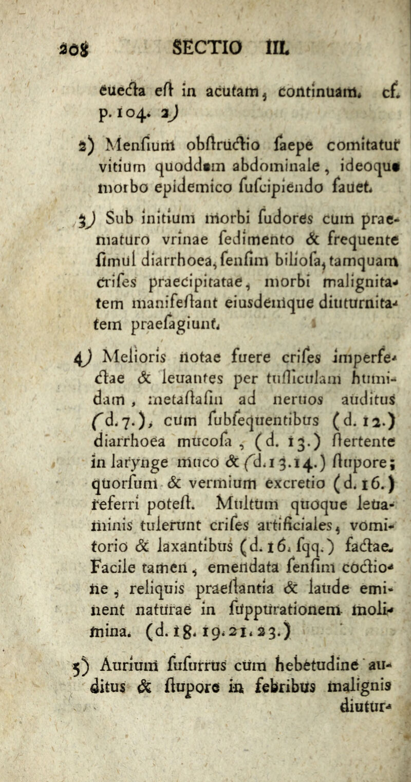 tfuec^a eft in acutam, Continuam, cf*. p. 104. aJ 2) Menfiurit obftriicflio faepe comitatut vitium quoddain abdominale, ideoqu* motbo epidemico rufcipiendo fauet. Sub initium morbi fudores cum prae- maturo vrinae fedimento & frequente fimul diarrhoea,fenfim biliofa, tamquam Crifes praecipitatae, morbi malignita- tem manifeftant eiusdenique diuturnita- tem praelagiunf, 4j Melioris iiotae fuere crifes imperfe- (flae & leuantes per ttiniculani htimi- dam , aietaflafin ad nertios atidituS f’d,7.)> cum fubfequentibus (d, 12.) diarrhoea mucola , (d. 13.) Aertente in larynge muco & (^d*i 3.14.) ftupore; qUorfum-& vermium excretio (d. 16.) feferri poteft. Multum quoque leUa- minis tulenint crifes artificiales, vomi- torio Sc laxantibus (d. 16, fqq.) fadlae. Facile taiticii, emendata fenfim codio- lie , reliquis praefiantia & laude emi- nent naturae in fUppUrationeni moli- mina, (d. tg, 19,21, 33.) 5) Aurium fufurrus cura hebetudine'ait- . 'ditus & ftupore in febribus malignis diutur-