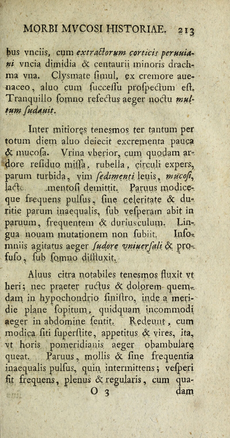 hus ynciiSj^ cum extra^or^m corticis: jtermia* ni vncia dimidia & centaurii. minoris drach- ma yna. Olysinate fimul, crempre aue- iiaceo, aluo cum fiicc^ffu pfpfpedum Tranquillo fo|niio refectus aeger npClu mnl- tum fudamt. Inter mjtiorgs teneros ter tantum per totum digm aluo deiecit excrementa pauc^ & mucofa. Vrina vberiorj cum, qUQ^^ni ar^ ^ore reflduQ milTai, rubella/cirquli expers^ parum turbida, yim fedtmenii \^^y^^ ladu. .meiiLtofi demittit Paruus modice-, que frequens pulfus, {Ine celeritate & du- ritie parum inaequalis, fpb yefperarn abit in parpum, frequentem duriusculum^ gua nouam mu^^tionem iipu fubiit. lufo^ mniis agitatus aeger [udpxe vn^mx/^Jl pfQ- fufo, fub fomnp diffluxit, Aiuus citra notabiles teucsrups fluxit yt heri; nec praeter ructus & doipjenri quem*^. dain in hypQchondrio finillro, inde a meri- die plane fQpituin, quidquam, incpmmpdi ae^er in ahdomine fentit, Redeunt, cum modica liti fuperftite, appetitus ^ yires, ita, yt horis pomeridianis aeger pbambularq queat. Paruus, mollis & fine frequentia inaequalis pulfus, quin intermittens; vegeri fit frequens, plenus & regularis, cum qua- O 3 dam