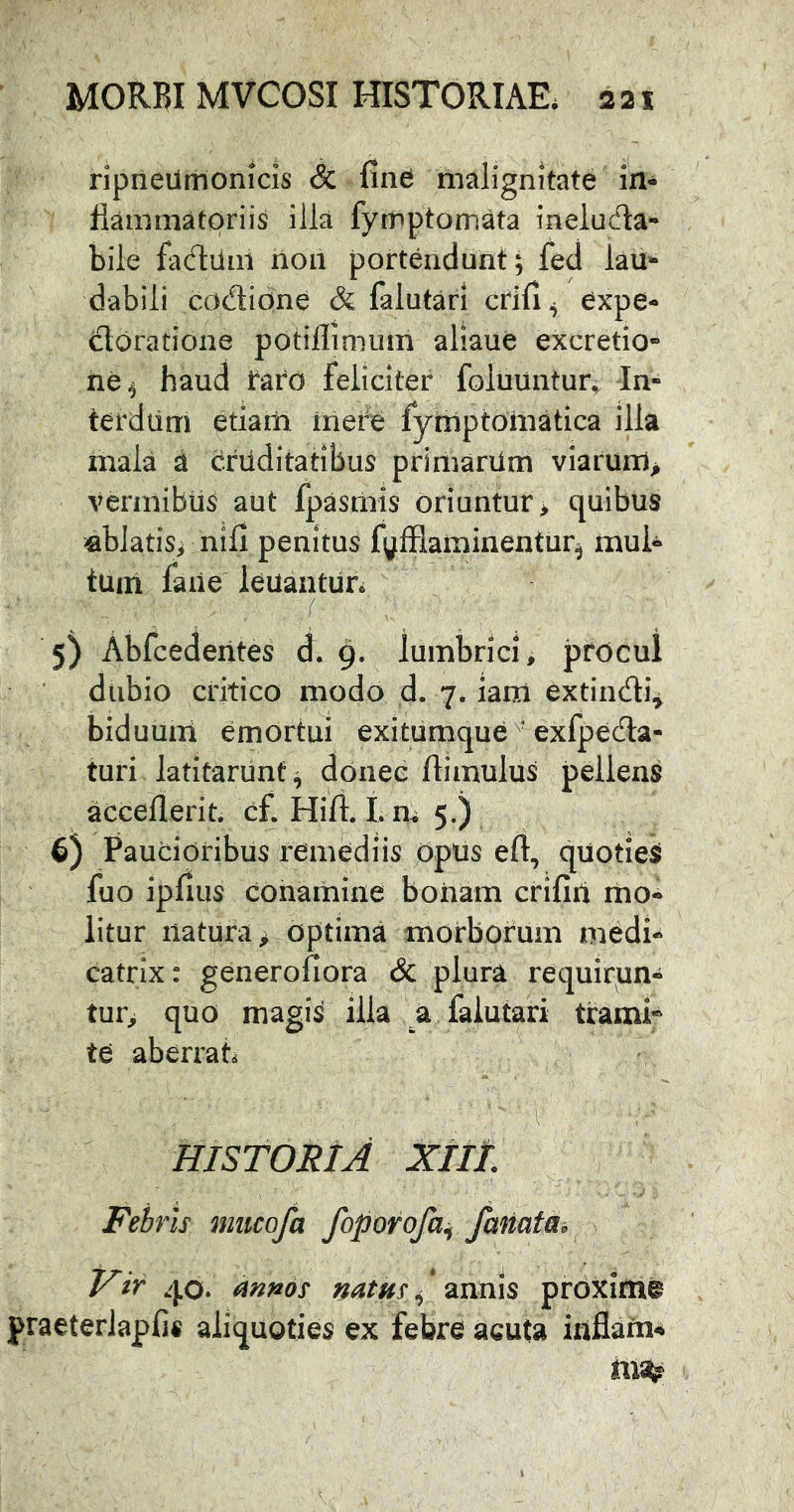 ripneilmonicis & find malignitate in- flammatoriis ilia fymptomata ineluda- bile fadum non portendunt; fed lau- dabili codione & falutari crifi ^ expe- cloratione potillimum aliaue excretio- ne^ haud taro feliciter foluuntur. In- terdum etiam mere fyniptoniatica illa mala d crilditatibus primarum viarum> vermibus aut fpasmis oriuntur > quibus jflblatis> nili penitus fyfflaminentur^ mul- tam faiie leuantur. 5) Abfcedentes d. 9. lumbrici, procul dubio critico modo d. 7. iara extindi^ biduum emOrtui exitumqueexfpecHa- turi latitarunt^ donec ftimulus pellens accellerit. c£ Hift. I. m 5.) 6) Paucioribus remediis Opus eft, quotieS fuo ipfius conamine bonam crifirt mo- litur natura > optima morborum medi- catrix: generofiora cSc plura requirun- tur> quo magis illa a falutari traml* te aberrati HISTORIA XIll Febris miicofa foporofa^ famtai Vir 40. annos natus ^ ’ annis proxime praeterlapfis aliquoties ex febre acuta iaflafn4