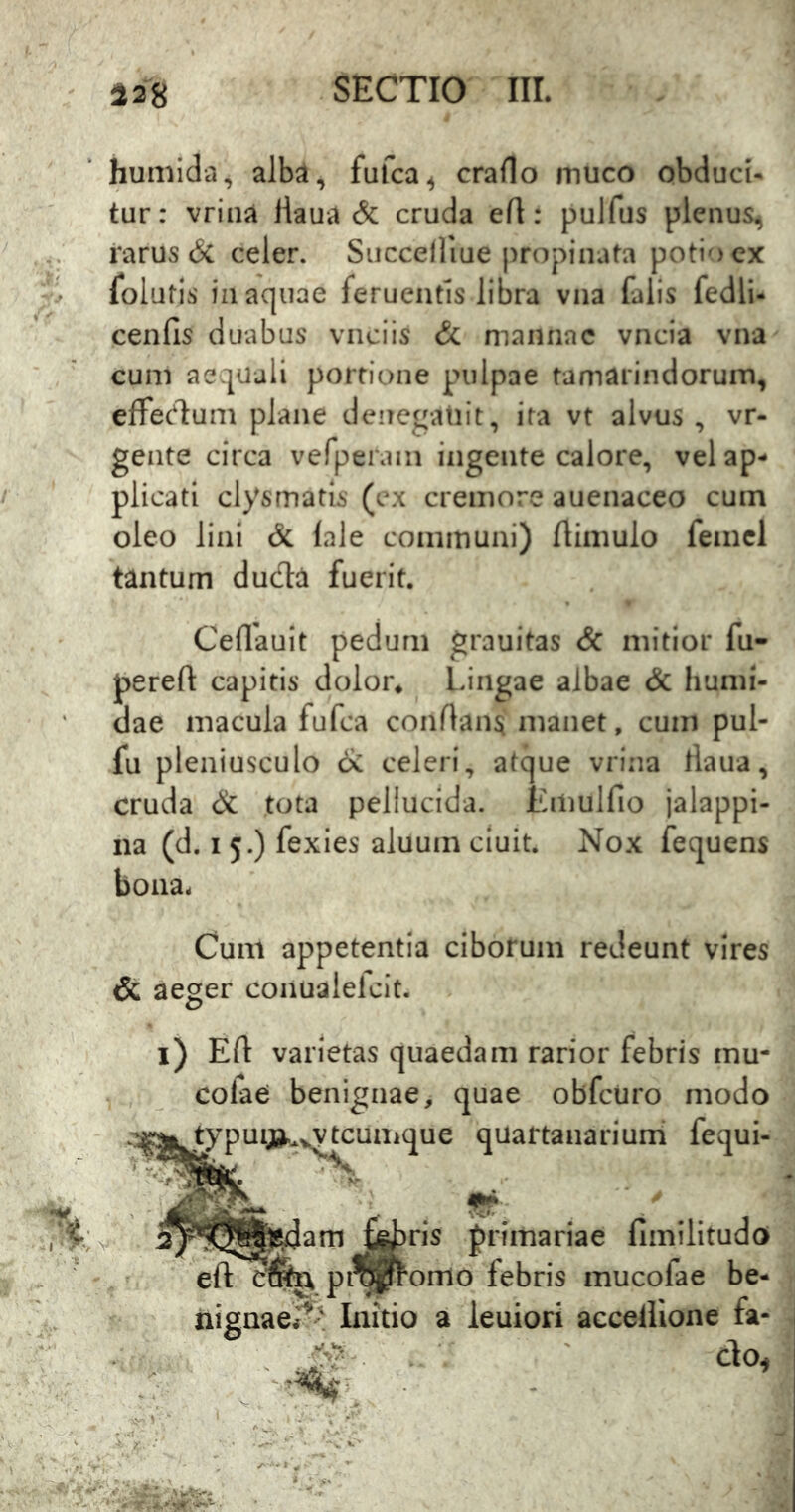 humida, alba, fufca^ craflo muco obduci- tur: vriiia ilaua & cruda eft: pulfus plenus^ rarus & celer. Siicceiliue propinata potio cx folutis iii aquae feruentls libra vna falis fedli- cenfis duabus vnciis & mannae vncia vna cum aequali portione pulpae tamarindoruin, effec^dum plane denegatiit, ita vt alvus, vr- gente circa vefpei‘ain ingeiite calore, vel ap- plicati clysrnatis (ex cremore auenaceo cuin oleo lini & lale communi) ftimulo femcl tantum duda fuerit. Ceflauit pedum grauitas & mitior fu- pereft capitis dolor* l ingae albae & humi- dae macula fufca conflans manet, cum pul- fu pleniusculo oC celeri, atque vrina tlaiia, cruda & tota pellucida. Emulfio jalappi- iia (d. I 5.) fexies aluum cluit. Nox fequens bona. Cum appetentia ciborum redeunt vires & aeger conualefcit. i) Efl varietas quaedam rarior febris mu- colae benignae, quae obfcuro modo typuiju^^^^tcuiiique quartanarium fequi- am ris j^rimariae fimilitudo eft pi^fl^omo febris mucofae be- nignae^' Initio a leuiori accelHone fa- ' ' do^