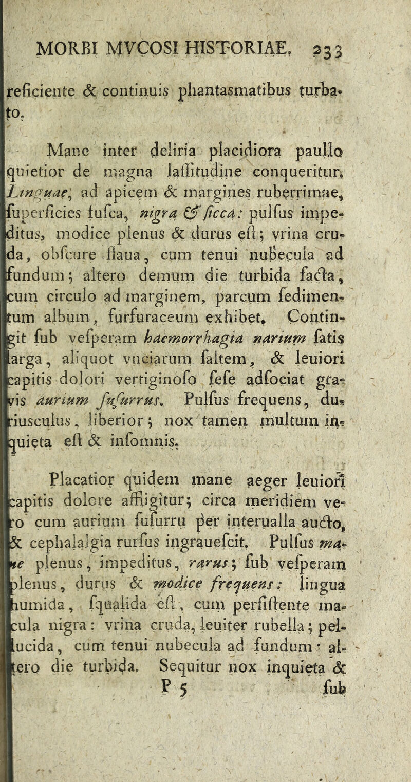 reficiente & continuis phantasmatibus turba- to, 1 M^ne inter deliria placidiora paullo quietior de magna lailitudine conqueritun Linguae'^ ad apicem & margines ruberrirnJie, fuperficies lufca, nigra ftcca: pulfus impe- ditus, modice plenus & durus efl; yrina cru- da, obfcure flaua, cum tenui nuBecuia ad fundum; ^tero demum die turbida facfta, cum circulo ad marginem, parcum fedimen- tum album ^ furfuraceum exhibet* Contin- git fub vefperam haemorrhagia narium fatis arga, aliquot vnciarum faltem, & leuiori papitis dolori vertiginofo fefe adfociat grar vis aunum fufurrus. Pulfus frequens, du« riusculus, liberior; nox tamen multum im quieta eft & infomiiis, Placatior quidem manes aeger leuiori papitis dolore affligitur; circa meridiem ve*^ ro cum aurium fufurrti j^er interualla audio, ^ cephalalgia rurfus ingrauefcit, Pulfus plenus, impeditus, rarus \ (uh velperam lenus, durus & modice frec^uens: lingua umida, fqu^ida eft, cum perfiftente ma- ula nigra: vrina cruda, ieuiter rubella; pel- ucida, cum tenui nubecula ad fundum ^ aU tero die turbida. Sequitur nox inquieta & P5