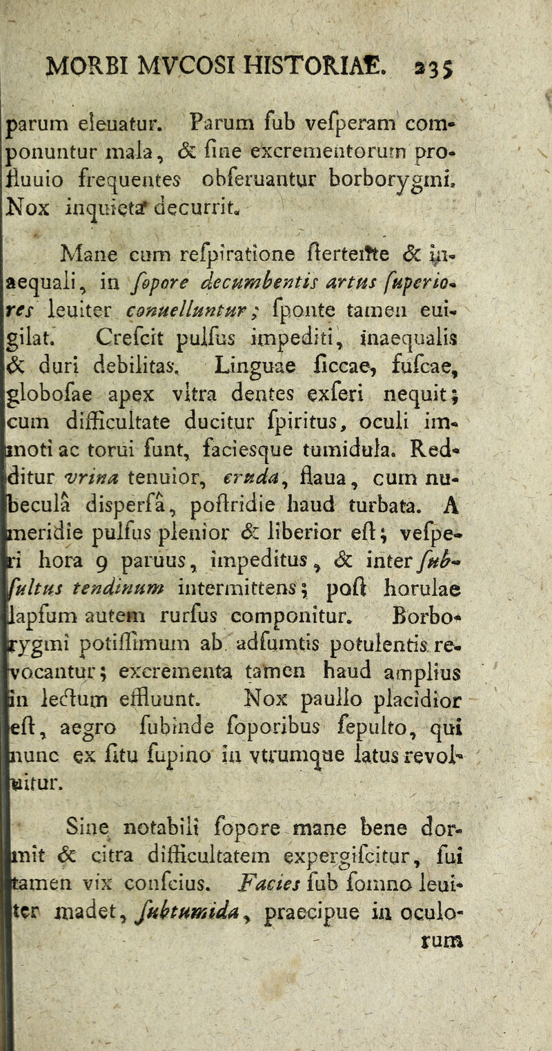 i parum eieuatur. Parum fub vefperam com* ponuntur mala, & fine excrementorum pro- lluuio frequentes obferuantur borborygmi. Nox inquietif decurrit Mane cum refpiratione fierteiTte & yi- aequali, in fopore decumbentis artus fuperio* res ccnue/luntur; fy,ontQ tamen eui- gilat. Crefcit pulfiis impediti, inaequalis & duri debilitas*. Linguae Cccae, fufcae, globofae apex vitra dentes exferi nequit; cum difficultate ducityr fpiritus, oculi im- moti ac torni funt, faciesque tumidula. Red- ditur 'vrina tenuior, cruda^ flaua, cum nu- becula disperfa, poftridie haud turbata. A meridie pulfus plenior & liberior eft; vefpe- ri hora 9 paruus, impeditus, & inter fub-» fultus tendinum intermittens; poft horulae lapfum autem rurfus componitur* Borboi^ rygmi potiffimum ab adfumfis potulentis re- vocantur; excrementa tatnen haud amplius in ledum effluunt. Nox paullo placidior eft, aegro fubinde foporibus fepulto, qui nunc ex fitu fupino in vtrumque latus revoL uitur. Sine notabili fopore mane bene dor- mit & citra difficultatem expei;gifcitur, fui tamen vix confcius. Facies fub foinno leni* ter fubtumiday praecipue in oculo- rum