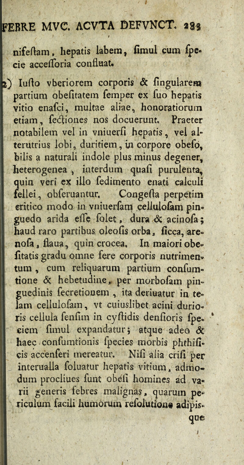 f nifeftam, hepatis labem, fimul cum fpc* cie accelToria confluat. luflo vberiorem corporis & lingularem partium obefitatem femper ex fuo hepatis vitio enafci, multae aliae, honoratiorum etiam, fecfliones nos docuerunt. Praeter notabilem vel in vniuerfi hepatis, vel al- terutrius lobi, duritiem, in corpore obefo, bilis a naturali indole plus minus degener, heterogenea , interdum quali purulenta, quin veri ex illo fedimento enati calculi fellei, obferuantur, Congefla perpetim critico modo in vniuerfara cellulolam pin- guedo arida efle folet, dura-ds acinofa ; haud raro partibus oieofls orba, licca, are- nofa,flaua, quin crocea. In maioriobe- litatis gradu omne fere corporis nutrimen- tum , cum reliquarum partium confum- tione <5c hebetudine,, per morbofam pin- guedinis fecretionem , ita deriuatur in te- lam celiulofam, vt cuiuslibet acini durio- ris cellula fenfim in cyftidis denfioris fpe, ciem fimul expandatur} atque adeo dc haec-confumtionis fpecies morbis phthill- cis accenferi mereatur. Nili alia erili per ^ interualla foiuatur hepatis vitium, admo- dum proclines funt obeli homines ad va- rii generis ^febres malignas, quarum pe- riculum facili humorum refolutionti adipis*