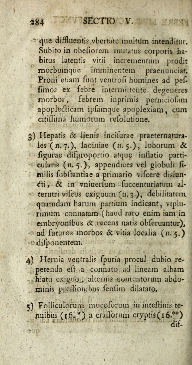 que diffluentis vbertate multum intenditur. Subito in obeliorem mutatus corporis La- bitus latentis vitii incrementum prodit morbumque imminentem praenunciat. Proni etiam funt ventrofi homines ad pef- fimos cx febre intermittente degeneres morbos, febrem inprimis perniciofiin apopledicam ipfamque apoplexiam, cum citilfima humorum refolutione. 3) Hepatis & lienis incifurae praeternatura- les(n.7.), laciniae (n. 5.), loborum & figurae difpropprtio atque inflatio parti- cularis (11.5.), appendices vel globuli fi- milis fabPeantiae a primario vifcerc disiun- <fli, & in vniuerfum fuccenturiatum al- terutri vilcus exiguum (11.3.), debilitatem quamdam harum partium indicant, vtplu- rimuin connatam (haud raro enim iam in embryonibus & recens natis obferuantur)^ • ad futuros morbos & vitia localia (11. 5,) difponentem. '4) Hernia ventralis fpuria procul dubio re- petenda eft a connato ad lineam albam V . hiatu exiguo,^ alternis contentorum abdo- ' , minis prellionibus fenfim dilatato. ' 5) Folliculorum mucoforum in inteflinis te- ^ V nuibus (16^,*) a cralforum cryptis (16.’^*) I