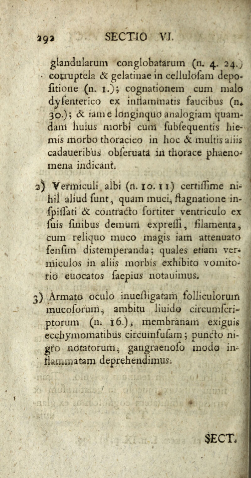 393 glandularum conglobatarum (n. 4. 24.; • co^uptcla & gelatinae in cellulofam depo- fitione (n. t.); cognationem cum malo dyfeiiterico ex iiiriaminatis faucibus (n^ 30.)^ & iam e longinquo analogiam quam- dani huius niotbi cunl fubfequentis liie- mis morbo thoracico in hoc multis aliis cadaueribus obferuaU in thorace phaeno-» mena indicant; 3) Vermiculi, aibi (ri. 10. 11) certilTime ni- hil aliud funt, quam muci, ftagnatione in- fpilfati & conti^ado fortiter ventriculo ex fuis finibus demiim exprelli, filamenta, cum reliquo muco magis iam attenuato fcnfim distemperanda; quales etiam ver- nlicuios in aliis morbis exhibito vomito- rio euocatos faepius notauimus. 3) Armato oculo inuefiigatam loliiculorum mucoforum^ ambitu liuido circumfcri- ptorum (iii i 6.) i membranaih exiguis ecchymomatibiis ciicumfufam; puriclo ni- , gro notatorum gangracnofo modo in- . riainniatam deprehendimus; i SECT, ’