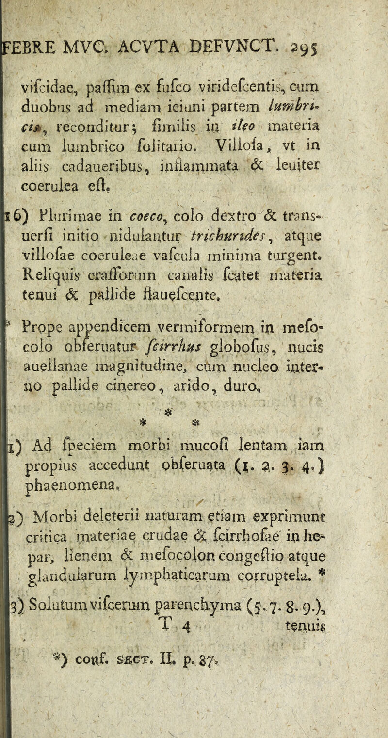 vifcidae, paffim ex fufco viridefcentis, cum duobus ad mediam ieiuni partem lumbri- ci»^ reconditur; fimilis iu iko materia cum lumbrico folitario. Viilola, vt in aliis cadaueribus, inHanimata leuiter coerulea eft, 16) Plurimae in caeco, colo dexfro'^& trans- uerfi initio nidulantur trichurtdes, atque villofae coeruleae valcula minima ttjrgent. Reliquis craiTorum canalis fcatet materia tenui dc pallide fiauefcente, ^ Prope appendicem vermiformem in mefo- I colo obferuatur- feirrhus globofus, nucis auellanae magnitudine^ ctiiii nucleo inter* rro pallide cinereo, arido, duro, l) Ad fpeciem morbi mucofi lentam iam propius accedunt obferuata 2* 3* 4«) phaenomena, 3) Morbi deleterii naturam etiam exprimunt critica materiae crudae <§: fcirrhofae' in he* par, lienem dt mefocolon congeflio atque glandularum lymphaticarum corruptela. * 5) Solutum vifcerum parenchyma (5,7.8* 9-X T 4 tenuis