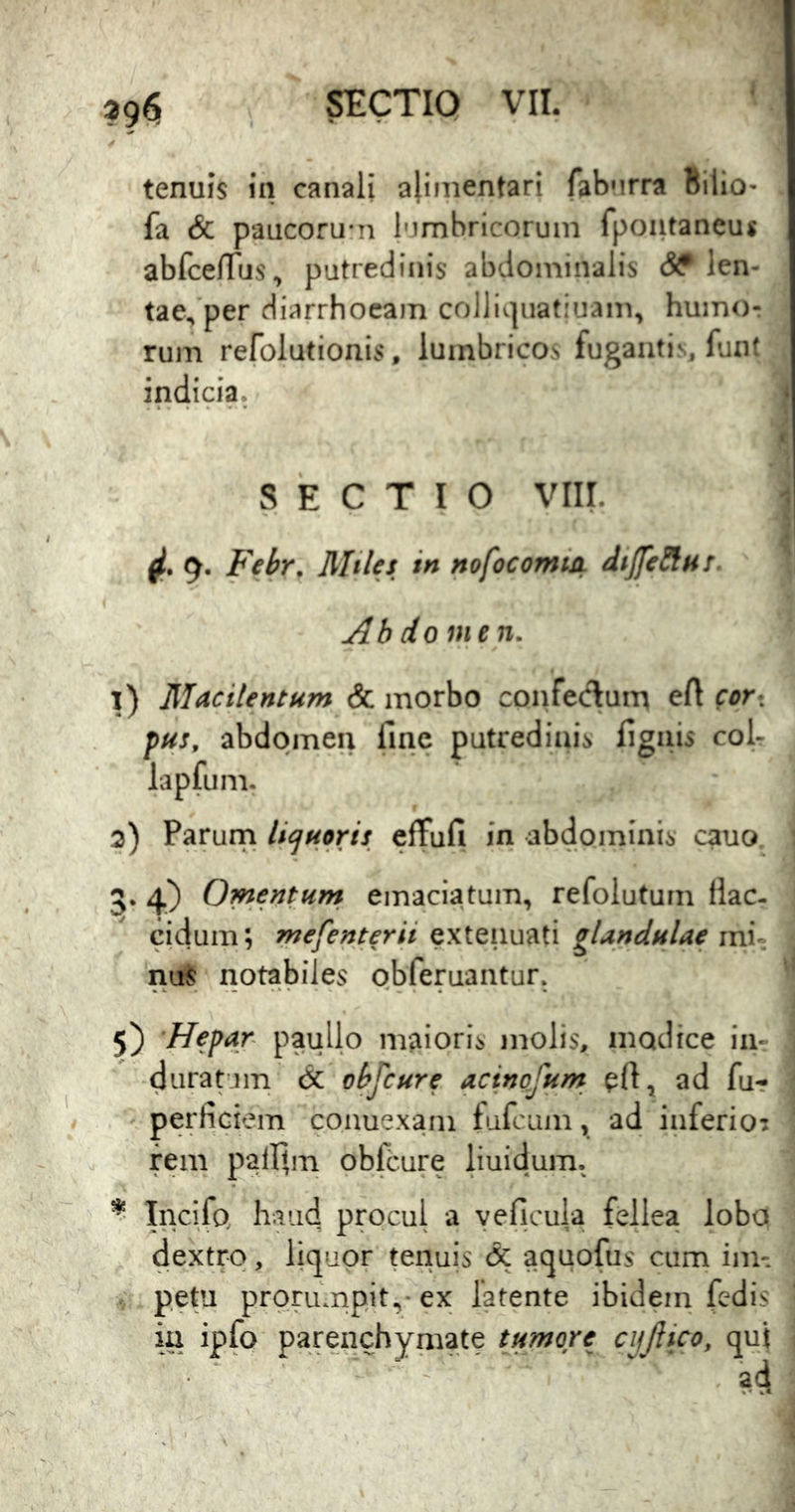 tenuis in canali alinientari fabMrra Bilio- fa & paacoru*n 1'jmbricoruin fpoiitaneuj abfceniis, putredinis abdominalis len- tae/per diarrhoeam colll».]iiatiuam, humor rum refolutionis, lumbricos fuganti^ fuiK indicia. SECTIO viir. 9. Fehr. Miles in nofocomtA diJJeSiHS. Ab do uien. 1) Macilentum & morbo coi^feclum eA cor^ pus, abdomen fine putredinis fignis coL lapfum. 2) Parurn licjuoris efTufi in abdominis cauo 5. 4) Omentum emaciatum, refolutum flac- cidum; mefenterii extenuati gUndulae mi- nuS notabiles obferuantur. 5) 'Hepar paullp maioris molis, modice in-: duratum dc ohfcure acinofum pA, ad fu- perficiem couuexani fufcuin, ad inferio? reni palfim oblcure liuidum. ^ Incifo haud procul a yeficula fellea lobo dextro, licjupr tenuis & acjuofus cum im- ^ pepj prorumpit,-ex latente ibidem (edis ia ipfo pareiichymate tumore cijjlico, qui ad