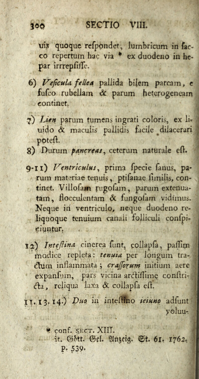 uis quoque refpondet, lumbricum in fac- co repertum hac via ^ ex duodeno in he- par irrrepfifTc, 6) J^eficula fellea pallida bi|cm parcam, c fufco rubellam & parum hetcrogencam continet^ 7) Lien parum tumens ingrati coloris, ex Ii- uido & maculis pallidis facile ^dilacerari ^ ppteft. 8) Durum pancreas^ ceterum naturale eft. 9-11) Ventriculus^ prima fpecie fauus, pa- rum materiae tenuis, ptifanae lunilis, con- tinet. Villofam ciigofam, parum extenua- tam, flocculcntam & fungolam vidimus. Neque iri ventriculo, neque duodeno rc- 1 liquoquc tenuium canali folliculi confpi- ciuntur. la) Inteftina cinerea funt, collapfa, paffipa modice repleta: tenuia per longum tra- ' (!laim inflammata ; crajfo^um initium aere expaiiPjm, pars vicina ar(ftiflim<^ conftri-: reliqua laxa & collapfa eft. II. 13.14.) Duo. in intellftio ieiuno adiunt yoluu-. f' conf. s.ECT. Xlir. ' . . it. @5«. ©el. SInjcig. @t. 6i, 1762.. ’ ■ : P. 539‘ a \