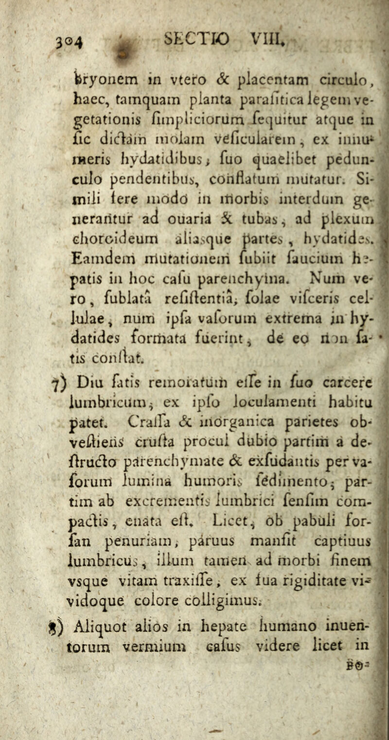 bryonem in vtero Sc placentam circulo, i haec, tamquam planta paralTtica legem ve- 1 getationis fimpliciorum fequitur atque in fic diclaih molam veficuiarein, ex iiinu^ meris hydatidibus; fuo quaelibet pedun- ' culo pendentibus, conflatum mutatur. Si- inili Iere modd in itlorbis interdum ge- 1 iieraritur ad ouaria 5c tubas, ad plexum J choroideum aliasqiie partes , hydatides. 1 Eamdem mutationem fubiit faucium h?- f patis in hoc calu parenchyina. Num ve- ro , fublata refiflentia; folae vifceris cel- lulae, niim ipfa vaforum extrema in hy- datides formata fuerint, de eo ii')n fa- • tis coniVat. 7) Diu fatis remoiatiirn elfe in fuo carcerc lumbricum^ ex ipfo loculamenti habitu patet. Cralfa & inorganica parietes ob- veflieii^ crufta procul dubio partirh a de- ' flrucflo pcirenchymate & exfiidantis perva- ' forum lumina humoris IddJinento^ par- i tim ab excrementis lumbrici fenfim com- |j pacdis, enata elK Licet ^ ob pabuli for- ^ fan penuriam, paruus manfit captiuus ] lumbricus^ illum tameii ad morbi finem ^ vsque vitam traxilfe; ex lua rigiditate vi- , vidoque colore colligimus; jjj) Aliquot alios in hepate humano inueii- j iorum vermium cafus videre licet in |