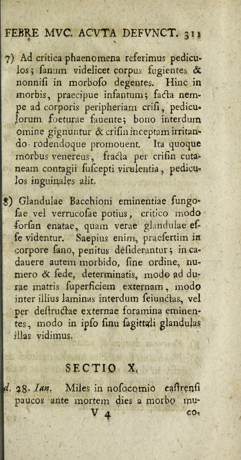 I V 7) Ad critica phaenomena referimus pedicu- los; fanum videlicet corpus fugientes & nonnifi in morbofb degentes. Hinc in morbis, praecipue infantum; fada nem- pe ad corporis peripheriam crili, pedicu* lorum foeturae fauente; bono interdum omine gignuntur & cfifin inceptam irritan- do rodendocjue promouent. Ita quoque ^ morbus yenereus, fracfla per crifin cuta- neam contagii fufcepti virulentia ^ pedicu« ios inguinales alit, !S) Glandulae BacchiOni eminentiae fungo- fae vel verrucofae potius, critico modo ‘forfan enatae, quam verae glandulae ef- fe videntur. Saepius enim, praefertim in corpore fano, penitus defiderantur, in ca- dauere autem morbido, fine ordine, nu- mero <S: fede, determinatis, modo ad du- rae matris fiiperficiem externam, modo inter illius laminas interdum feiundas, vel per defirudae externae foramina eminen- tes, modo in ipfo finu fagittaii glandulas illas vidimus, - SECTIO X, d. $8* Arf», Miies in nofocomio paucos ante mortem dies a morbo mu* .V4