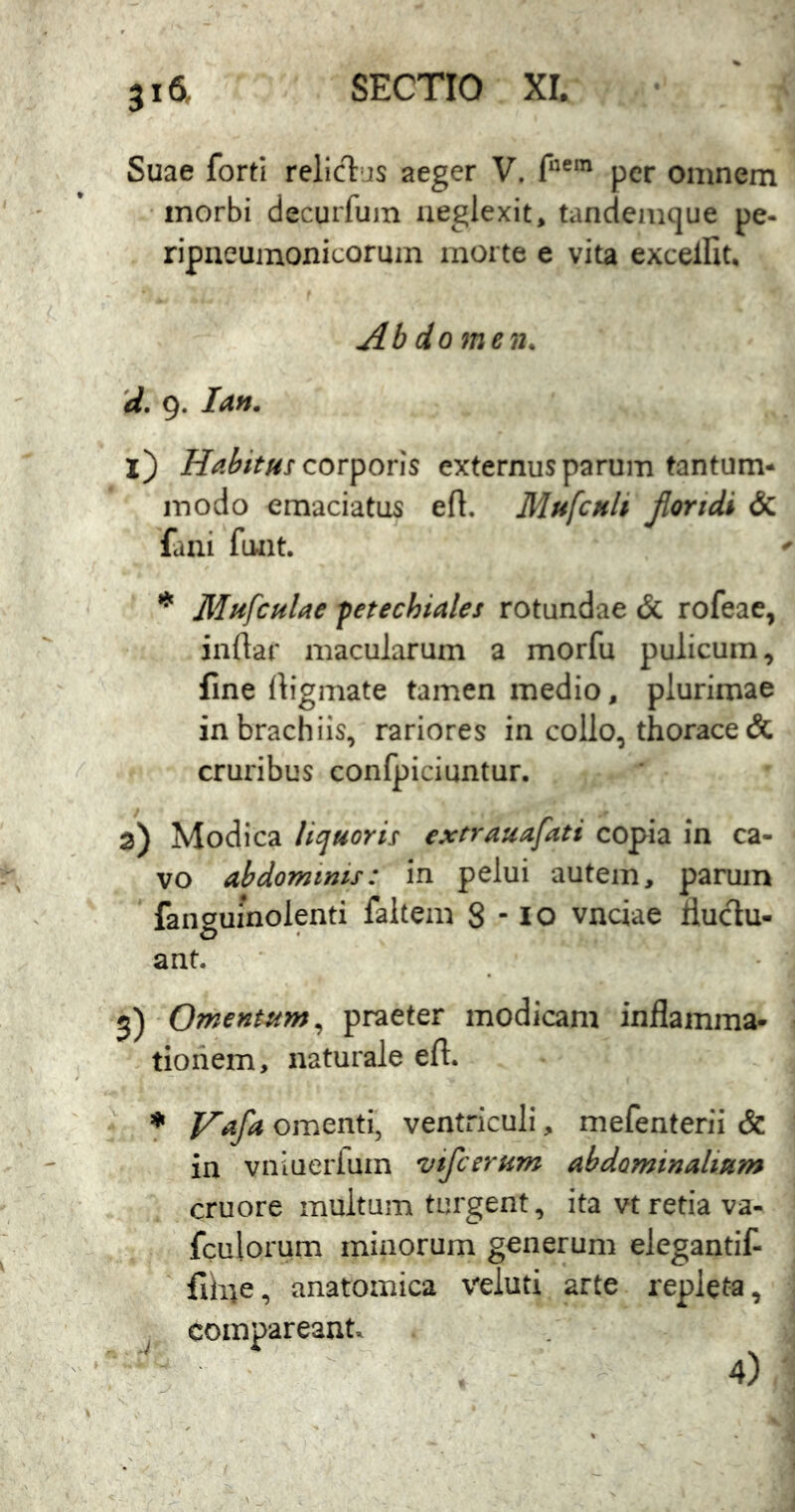 Suae forti relicT:'js aeger V. f“®‘ per omnem •morbi decurfum neglexit, tandemque pe- ripneumonicormn morte e vita excellit. Ab iomen. 'd. 9. Ia». l) corporis externus parum tantum* j-nodo emaciatus efl. Mufcnli jloridi & fani funt. * Mttfculae fetechiales rotundae & rofeae, inflar macularum a morfu pulicum, fine digmate tamen medio, plurimae in brachiis, rariores in collo, thorace c5c cruribus conlpiciuntur. a) Modica Uquorii extrauafati copia in ca- vo abdominis: in pelui autem, parum fanguinolpti faltem 8-10 vnciae llucdu- ant. 5) Omentum, praeter modicam inflamma- tionem, naturale efl. * Vafa omenti, ventriculi, mefenterii & in vniueriuin vifcerum abdominalium cruore multum turgent, ita vt retia va- fculorum minorum generum elegantif- flh;e, anatomica veluti arte repleta, j comparcant. 4)