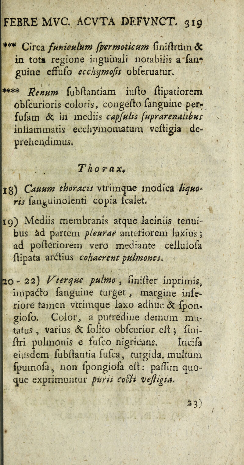 Circa funiculum fpermcticum finirtriim & in tota regione inguinali notabilis a faii* guine eiFufo ecchymofis obferuatur. Renum Tubllantiam iu/lo llipatiorem obfcurioris coloris, congefto fanguine per^f fufam & in inediis capfulis [uprarenalthus intlammatis ecchymomatum veftigia de- preheudimuSs Thorax^ 18) thoraciJ vtrimque modica lique- ris fanguinolenti copia fcalet 19) Mediis membranis atque lacinias tenui- bus ad partem pleurae anteriorem laxius; ad poft^riorem vero mediante cellulofa ftipata ardlius cohaerent pulmones* 20 - 22) Vterque pulmo ^ linifler inprimis, impadio fanguine turget, margine infe- riore tamerl vtrimque laxo adhuc & fpon- giofo. Color/ a putredine demum mu- tatus , varius & folito obfcurior eft ^ fini- ftri pulmonis e fufeo nigricans. Incifa eiusdem fubftantia fufea, turgida, multum fpumofa, non Ipongiofa eft; paftim quo- que exprimuntur puris co&i vejiigia. ^3)