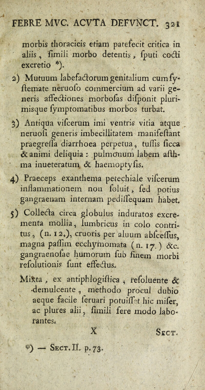 morbis thoracicis etiam patefecit critica ia ' aliis, 'fimiii morbo detentis ^ fputi codi excretio 2) Mutuum labefadorum genitalium cumfy** ftemate neruofo commercium ad varii ge- neris alfecSiones morbofas difponit pluri» misque fymptomatibus morbos turbat. 5) Antiqua vifcerum imi ventris vitia atque neruofi genens imbecillitatem rnanifeftant praegrelTa diarrhoea perpetua^ tuffis ficca & animi deliquia : pulmOnUm labem afth- * ma inueteratum. & haeiiioptylis. 4) Praeceps exanthema petechiale vifcerum inflammationem non foluit ^ fed potius gangraenam internam pedilTequam habet* 3) Collecfla circa globulus induratos excre- menta mollia^ lumbricus in colo contri- tus, (n. 13,), cruofis per aluUm ablcefllis, magna paflim ecchymomata (n. i^.) &c. gangraenofae humorurn fab finem morbi refolutionis funt elFedus, Mixta , ex antiphlogifiica ^ refoluente & ■demulcente, methodo procul dubio aeque facile feruari potuifiet hic mifer, ac plures alii, fimiii fere modo labo- rantes* X Sect. IL p. 73. Sect«