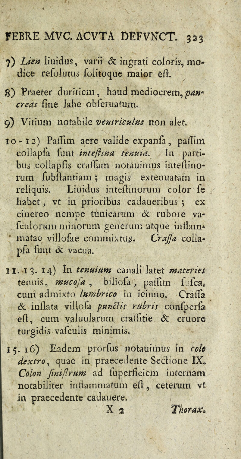 7) Lien liuidus, varii & ingrati coloris, mo- dice refolutus folitoque maior eft. 8) Praeter duritiem, haud mediocrem, pan^- creas fine labe obferuatum. 9) Vitium notabile ventriculHs non alet. IO - 12) Paflim aere valide expanfa., paffim coliapfa {\xxii intejiina nnuia. Iu parti- bus collapfis cralTam notauiliius iuteflino- rum lubftantiam \ magis extenuatam in reliquis. Liuidus intelliiiorum color fe habet, vt iu prioribus cadaueribus ; ex cinereo nempe tunicarum & rubore va- fcLilorum minorum generum atque indam* * matae villofae commixtus. CraJJa colla* pfa funt & vaeua. II. 15. 14) In tenuium canali hx^tmateriet tenuis, mucofa , biliofa, paflim fufca> cum admixto lumbrico in ieiuno. Crafla & inflata viliofa pungis rubris confperfa eft, cum yaluularum craflitie & cruore turgidis vafculis minimis. 15.16) Eadem prorfuS notauimus in coU dextro;^ quae in praecedente Seclione 1X« Colon finiflrum ad fuperficiem internam notabiliter inflammatum eft, ceterum vt in praecedente cadauere. X It, Thorax^