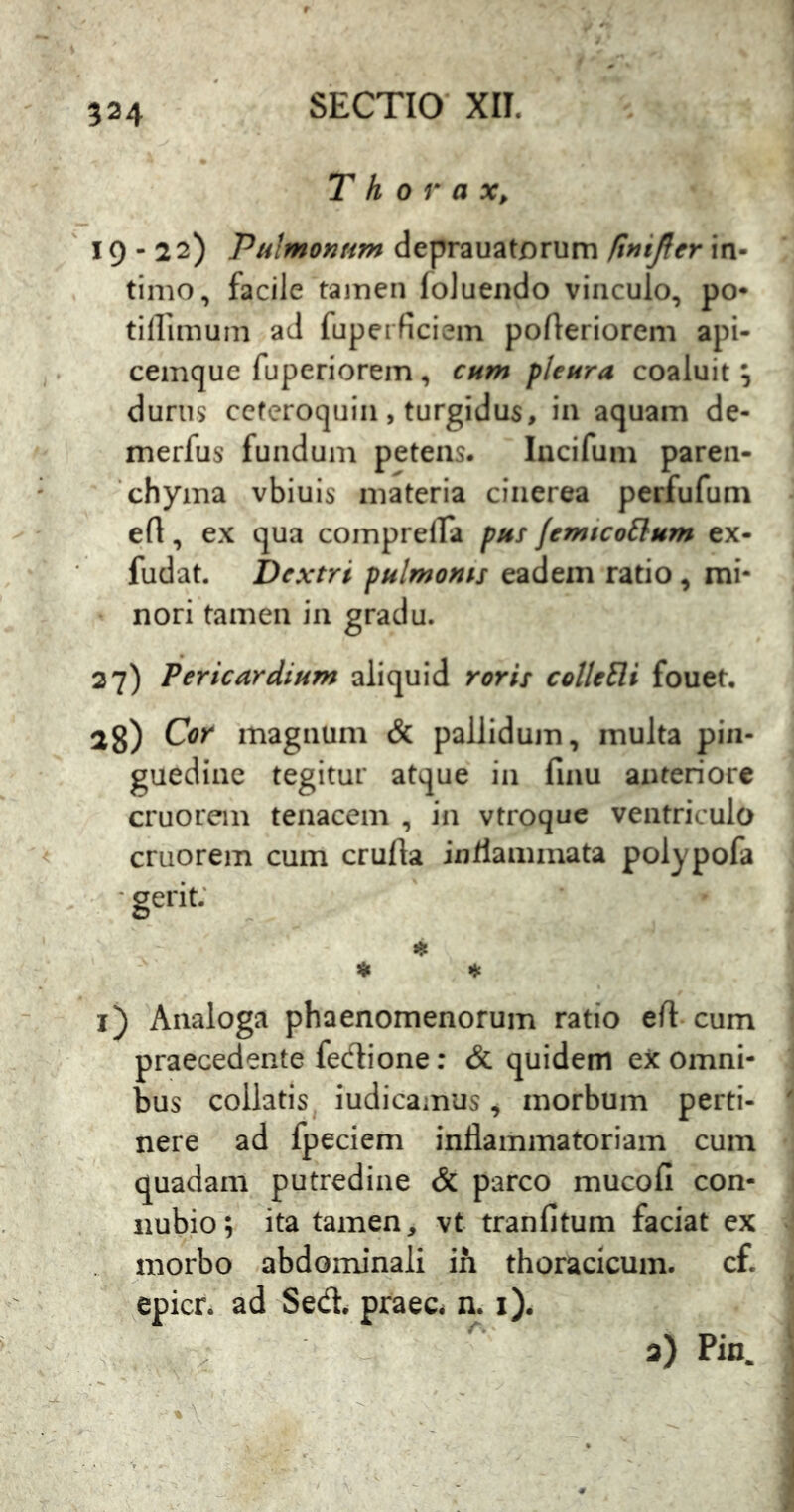 Thorax, 19-22) Pulmonfim deprauatorum finijfer in- timo, facile tamen foluendo vinculo, po- tillimum ad fuperficiem pofteriorem api- cemque fuperiorem, cum flenra coaluit ^ durus ccferoquiii, turgidus, in aquam de- merfus fundum petens. lucifum paren- chyma vbiuis materia cinerea perfufum ert, ex qua compreira pus femico^lum ex- fudat. Dextri pulmonis eadem ratio, mi- nori tamen in gradu. 27) Pericardium aliquid roris coUcEli fouet, 28) Cor magnum & pallidujn, multa pin- guedine tegitur atque in finu anteriore cruorem tenacem , in vtroque ventriculo cruorem cum crulla inflammata polypofa •gerit; ♦ ^ i) Analoga phaenomenorum ratio eft cum praecedente fedione: & quidem ex omni- bus collatis. indicamus, morbum perti- nere ad fpeciem inflammatoriam cum quadam putredine & parco mucofi con- nubio; ita tamen, vt tranfitum faciat ex . morbo abdominali ih thoracicum, cf. epicr. ad Sed. praec. n. i). 2) Pin.